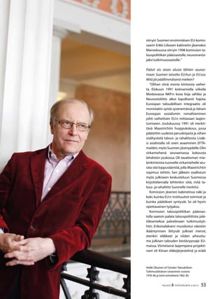 53TALOUS & YHTEISKUNTA 2l
2012
siirryin Suomen ensimmäisen EU-komis-
saarin Erkki Liikasen kabinetin jäseneksi.
Marraskuussa siirryin 1998 komission ta-
louspolitiikan pääosastolle,neuvonanta-
jaksi tutkimusosastolle.”
Pääsit siis aivan alusta lähtien seuraa-
maan Suomen taivalta EU:hun ja EU:ssa.
Mitä jäi päällimmäisenä mieleen?
”Olihan siinä monia kiintoisia vaihei-
ta. Elokuun 1991 kolmannella viikolla
Moskovassa NKP:n kova linja sähläsi ja
Neuvostoliitto alkoi lopullisesti hajota.
Euroopan taloudellisen integraatio oli
monistakin syistä syvenemässä ja itäisen
Euroopan sosialismin romahtaminen
johti vaiheittain EU:n mittavaan laajen-
tumiseen. Joulukuussa 1991 oli merkit-
tävä Maastrichtin huippukokous, jossa
päätettiin uudesta peruskirjasta ja siihen
sisältyvästä talous- ja rahaliitosta. Lisäk-
si asialistalla oli oven avaaminen EFTA-
maiden,myös Suomen jäsenyydelle.Olin
virkamiehenä seuraamassa kokousta
lehdistön joukossa. Oli tavattoman mie-
lenkiintoista tuoreelle virkamiehelle seu-
rata sitä loppuvääntöä,jolla Maastrichtin
sopimus tehtiin. Sen jälkeen osallistuin
myös julkiseen keskusteluun Suomessa
kirjoittelemalla lehtiinkin siitä, mitä ta-
lous- ja rahaliitto Suomelle merkitsi.
Komission jäsenen kabinetissa näki ja
koki, kuinka EU:n instituutiot toimivat ja
kuinka päätökset syntyvät. Se oli hyvin
opettavainen työjakso.
Komission talouspolitiikan pääosas-
tolla saatoin palata talouspoliittista pää-
töksentekoa palvelevaan tutkimustyö-
hön. Erikoisalakseni muodostui väestön
ikääntymisen liittyvät julkiset menot,
etenkin eläkkeet ja niiden aiheutta-
ma julkisen talouden kestävyysvaje EU-
maissa. Viimeisenä laajempana projekti-
nani oli Kiinan eläkejärjestelmä ja eräät
Heikki Oksanen oli Työväen Taloudellisen
Tutkimuslaitoksen varaesimies vuosina
1978–86 ja toimi esimiehenä 1982–85.
 
