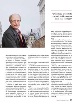 59TALOUS & YHTEISKUNTA 2l
2012
Menettääkö Kiina tämän takia nykyisen
vetovoimansa maailmantaloudessa?
”Ei menetä vielä pitkään aikaan.Talous
on kasvanut 10 prosentin vuosivauh-
tia viimeiset 30 vuotta. Nyt vauhti tulee
aleneman, koska työvoimakustannukset
ovat nousussa, kun eläkkeistä ja muus-
takin sosiaaliturvasta on huolehdittava.
Mutta vajaakäyttöistä työvoimaa ja ti-
laa koulutustason nostamiselle on vie-
lä niin paljon, että potentiaalinen kasvu
on varsin korkea vielä toiset 30 vuotta.
Sitä paitsi kiinalaiset yritykset käyttävät
jo nyt myös naapurimaiden työvoimaa,
joka on halvempaa kuin Kiinan itäranni-
kolla. Kiinalle riittää siis kasvupotentiaa-
lia myös sen naapurimaissa.
Euroopalle ja USA:lle Kiinan nousu
merkitsee, että se tuottaa meille edulli-
sia tuotteita vastedeskin, ja tästähän me
hyödymme. Mutta samalla tämä merkit-
see, että Euroopassa materiaalisen tuo-
tannon kilpailukyky heikkenee ja sen
kasvu luultavimmin tyrehtyy kokonaan.
Muuten,tämän takia pääoman,siis myös
työeläkevarojen tuotto tulee olemaan
selvästi alempi kuin viime vuosikymme-
ninä.”
Mitä tästä seuraa meille, tai yleensä eu-
rooppalaisille?
”Kannattaa kuunnella herkällä korval-
la niitä, joiden mukaan entisenlaista ta-
loudellista kasvua ei Länsi-Euroopas-
sa nähdä enää ollenkaan. Lähimpien 10
vuoden aikana tämä johtuu osittain sii-
tä, että viimeisten 15–20 vuoden aika-
na kasvu oli finanssikuplan ruokkimaa,
ja tästä joudutaan nyt maksamaan poik-
keuksellisen hitaan kasvun muodossa.
Ja pitemmällä tähtäimellä kasvu jää ole-
mattomaksi, koska se on siirtynyt pysy-
västi Kiinaan ja muihin kehittyviin talo-
uksiin.
Tästä seuraa, ettei yleistä taloudellis-
ta kasvua saada aikaan Länsi-Euroopas-
sa, vaikka työmarkkinoille tuotaisiin mi-
tä hyvänsä joustoja. Työmarkkinoiden
epäkohtiin pitää tietysti puuttua, mut-
ta voi olla vaarallista perustella niitä sil-
”Entisenlaista taloudellista
kasvua ei Länsi-Euroopassa
nähdä enää ollenkaan.”
lä, että niiden avulla muka saataisiin ta-
lous hyvään kasvuun. Tällainen illuusio
voi lopullisesti murtaa talouspolitiikan
uskottavuuden ja johtaa poliittisiin krii-
seihin.
Sekä Euroopalle että koko maailmal-
le vakavimmat haasteet ovat väestön
ikääntymisen lisäksi energiassa ja ilmas-
tonmuutoksessa. Taloudellinen hyvin-
vointi ja sen vakaus eivät voi perustua
yleiseen tuotannon ja kulutuksen kas-
vuun, vaan voimavaroja pitää käyttää
energiaa säästäviin ja ilmastonmuutos-
ta hillitseviin investointeihin. Niiden tar-
vitsemaa teknologista osaamista on jo
runsaasti ja lisää opitaan, mutta mas-
siiviset vaikutukset tulevat vain massii-
visten investointien avulla ja niille on
tehtävä tilaa hillitsemällä materiaalista
kulutusta.
Vastuu ja valta ovat näissä asiois-
sa hajautuneet EU-maissa niin, että jä-
senmailla on suurin vastuu. EU:ssa hoi-
dettava talouspolitiikan koordinointi
tasapainoillen budjettikurin ja järkeväs-
ti mitoitetun ja ajoitetun joustavuuden
välissä, ja mm. kauppapolitiikka kuluu
EU-instituutioille. Kaikkia tärkeitä asioi-
ta käsitellään EU:n tasolla, vähintäänkin
keskustelua käymällä.
USA:lla on samat ongelmat, ja aja-
noloon myös Kiinalla ja kaikilla muillakin
mailla. Energian ja ilmaston ongelmat
ovat tietysti globaaleja,ja myös ratkaisut
on sovittava ja koordinoitava globaalisti.
EU voi vähitellen kehittyä merkittäväksi
osapuoleksi, ja tätä kautta Suomikin voi
saada kokoansa suuremman vaikutus-
vallan.”
 