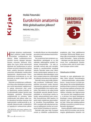 74 TALOUS & YHTEISKUNTA 2l
2012
Kirjat
Heikki Taimio
Erikoistutkija
Palkansaajien tutkimuslaitos
heikki.taimio@labour.fi
Heikki Patomäki:
Eurokriisin anatomia
Mitä globalisaation jälkeen?
Helsinki:Into,222 s.
H
elsingin yliopiston maailmanpoli-
tiikan professori Heikki Patomäki
tunnetaan uusliberalismin krii-
tikkona.1
Vaikka uusliberalismi-termi
toimiikin monien nykyajan talouspo-
liittisten virtausten yhteisenä nimit-
täjänä ihan hyvin, harvat ekonomistit
käyttävät sitä. Tavallisempaa on puhua
erikseen sen piiriin lukeutuvista opeista
kuten uudesta klassisesta makrotalo-
usteoriasta, tehokkaiden markkinoiden
hypoteesista, ekspansiivisesta finans-
sipoliittisesta kontraktiosta ja...no, nyt
aavistatte jo ainakin yhden syyn, miksi
he tekevät niin.
Patomäen arvostelemaan uusliberalis-
miin liittyy vahva ideologinen perussävy,
jota monet taloustieteen objektiivisuut-
ta vaalivat ekonomistit eivät suvait-
se. Oppihistoria osoittaa kuitenkin, et-
tä taloustieteellä voidaan hyvinkin ajaa
ideologisia tavoitteita. Nimenomaan
uusliberalismille on ominaista ”sokea
markkinausko”, että julkisen vallan roo-
lia taloudessa kannattaa kaventaa tilan
laajentamiseksi markkinavoimille ja yk-
sityiselle liiketoiminnalle. Uusliberalismi
on kapitalismin tunkeutumista julkisel-
1
Petri Böckerman arvioi hänen teoksensa ”Uus-
liberalismi Suomessa” tämän lehden numerossa
4/2007.
le sektorille. Monet sen taloustieteelliset
perustelut eivät kuitenkaan kestä kriittis-
tä tarkastelua.
Yksi eurokriisissä hyvin keskeinen uus-
liberalistinen opinkappale on se, että
valtioiden velkaongelmia pyritään hoi-
tamaan kiristystoimilla – tai vielä pi-
temmälle menevä väite, että menoleik-
kaukset ja veronkorotukset elvyttävät
taloutta. Patomäki toteaa aivan oikein,
kuinka vyönkiristykset saattavat itse asi-
assa heikentää velanmaksukykyä, mutta
hän ei analysoi tarkemmin,millä ehdoilla
tai millaisissa olosuhteissa näin tapahtuu.
Patomäki menee pitemmälle väittäes-
sään euroalueen ”uusliberaalin” talous-
politiikan perustuvan (uuden klassisen
makroteorian) ajatukseen,että aktiivisel-
la talouspolitiikalla ei ole reaalisia vaiku-
tuksia. Tätä väitettä ei ole vaikea kiistää.
Kansalliselle vastuulle jätetylle finanssi-
politiikalle on nimenomaan uskottu ta-
louden vakautustehtäviä kuten esimer-
kiksi finanssikriisissä 2009 tapahtui. EU
pyrkii itsekin ohjailemaan jäsenmaiden-
sa kansallista finanssipolitiikkaa. Jopa
EKP:n mandaatti sallii vaikuttamisen kas-
vuun ja työllisyyteen, kunhan sen ensisi-
jainen tavoite,hintavakaus,ei vaarannu.
Patomäki pitää jopa koko Euroopan
unionia ja rahaliittoa uusliberalistisina
projekteina, joka ”tulee päätökseensä
viimeistään 2020-luvulla”. Mitään perus-
teluja tälle ennustukselle ei kuitenkaan
saada. Ydinmaiden – Saksan ja Ranskan
– ideologiat ovat toki olleet jotain aivan
muuta kuin uusliberalismia. Kirjoitta-
ja unohtaa senkin, että EU luotiin aikoi-
naan Euroopan rauhan vuoksi.
Globalisaation kriitikko
Patomäki on myös globalisaation krii-
tikko. Siihen liittyvän finansialisaation
– rahoitusmarkkinoiden vaikutusvallan
kasvun – kuvaus luvussa 3 on kirjan par-
haita jaksoja. Hän erottaa globalisaation
käsitteessä kaksi tai kolme eri merkitystä.
Kun puhutaan ajallisten ja fyysisten etäi-
syyksien pienenemisestä ja yhteiskun-
nallisten suhteiden alan laajenemisesta
- itse kutsuisin tätä maapalloistumisek-
si - ei ole kyse ”ensi sijassa” ideologiasta.
Kirjoittajan mukaan globalisaatiolla on
kuitenkin myös ”ekonomistinen merki-
tys”, joka ”viittaa joko poikkikansallisten
yhtiöiden intresseihin ja visioihin tai uus-
liberaaliin ideologiaan.”
Kirjasta välittyykin päällimmäisenä nä-
kemys, että EU ja euroalue ovat osa ide-
ologista globalisaatiota. Kuitenkin niin
 
