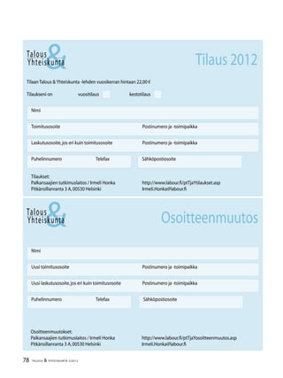 78 TALOUS & YHTEISKUNTA 2l
2012
Talous
&Yhteiskunta
Uusi laskutusosoite,jos eri kuin toimitusosoite	 Postinumero ja -toimipaikka
Nimi
Uusi toimitusosoite	 Postinumero ja -toimipaikka
Puhelinnumero		Telefax Sähköpostiosoite
Talous
Tilaan Talous &Yhteiskunta -lehden vuosikerran hintaan 22,00 €
Tilaukseni on		vuositilaus		kestotilaus
Nimi
Toimitusosoite	 Postinumero ja -toimipaikka
Laskutusosoite,jos eri kuin toimitusosoite	 Postinumero ja -toimipaikka
Puhelinnumero		Telefax Sähköpostiosoite
&Yhteiskunta Tilaus 2012
Tilaukset:
Palkansaajien tutkimuslaitos / Irmeli Honka	 http://www.labour.fi/ptTjaYtilaukset.asp
Pitkänsillanranta 3 A,00530 Helsinki 	 Irmeli.Honka@labour.fi
Osoitteenmuutokset:
Palkansaajien tutkimuslaitos / Irmeli Honka	 http://www.labour.fi/ptTjaYosoitteenmuutos.asp
Pitkänsillanranta 3 A,00530 Helsinki 	 Irmeli.Honka@labour.fi
Osoitteenmuutos
 