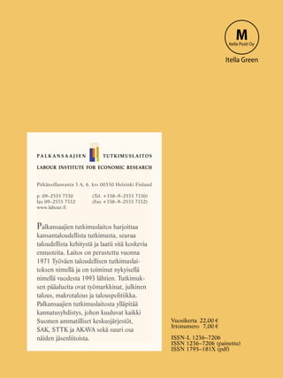 LABOUR INSTITUTE FOR ECONOMIC RESEARCH
Pitkänsillanranta 3 A, 6. krs 00530 Helsinki Finland
p. 09–2535 7330 	 (Tel. +358–9–2535 7330)
fax 09–2535 7332	 (Fax +358–9–2535 7332)
www.labour.fi
Palkansaajien tutkimuslaitos harjoittaa
kansantaloudellista tutkimusta, seuraa
taloudellista kehitystä ja laatii sitä koskevia
ennusteita. Laitos on perustettu vuonna
1971 Työväen taloudellisen tutkimuslai-
toksen nimellä ja on toiminut nykyisellä
nimellä vuodesta 1993 lähtien. Tutkimuk-
sen pääalueita ovat työmarkkinat, julkinen
talous, makrotalous ja talouspolitiikka.
Palkansaajien tutkimuslaitosta ylläpitää
kannatusyhdistys, johon kuuluvat kaikki
Suomen ammatilliset keskusjärjestöt,
SAK, STTK ja AKAVA sekä suuri osa
näiden jäsenliitoista.
P A L K A N S A A J I E N TUTKIMUSLAITOS
MItella Posti Oy
Itella Green
Vuosikerta	22,00 €
Irtonumero	7,00 €
ISSN-L 1236–7206
ISSN 1236–7206 (painettu)
ISSN 1795–181X (pdf)
 