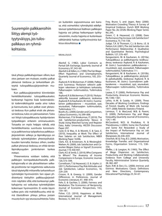 17TALOUS & YHTEISKUNTA 2l
2012
tävä yhteys palkkahajontaan silloin, kun
otos jaetaan sen mukaan, ovatko palkat
yleisessä tiedossa ja tarkastellaan yh-
teyttä tulospalkkausjärjestelmän mu-
kaan.
Kun palkkausjärjestelmä kiinnitetään
henkilökohtaiseksi tulospalkkaukseksi,
korkeampi hajonta lisää keskimääräis-
tä todennäköisyyttä saada aina tukea
ja kannustusta, kun palkat ovat yleises-
sä tiedossa. Kun palkat eivät ole yleises-
sä tiedossa,tulos on päinvastainen.Tulos
voi liittyä tulospalkkausta hyödyntävien
työpaikkojen erilaisiin ominaisuuksiin.
Toisaalta on myös helppo nähdä, että
henkilökohtaista suoritusta korostavis-
sa ja palkitsevissa työpaikoissa palkkaus-
järjestelmän selkeys ja läpinäkyvyys on
tärkeää työntekijöiden yhteistyöhaluk-
kuuden kannalta. Vastaus siihen, ovatko
palkat yleisessä tiedossa, on ehkä tämän
läpinäkyvyyden jonkinlainen karkea
mittari.
Yhteenvetona voidaan todeta, että
palkkojen toimipaikkakohtaisella palk-
kahajonnalla ei ole yksiselitteisen selke-
ää positiivista tai negatiivista vaikutusta
tässä käytetyillä mittareilla tarkasteltuun
työntekijän hyvinvointiin. Sen sijaan yh-
distettynä tiettyihin palkkausjärjestel-
miin näyttäisi siltä, että korkeampi palk-
kahajonta voi vaikuttaa työntekijöiden
kokemaan hyvinvointiin. Ei voida täysin
sulkea pois sitä mahdollisuutta, että tä-
mä tilastollinen yhteys johtuu jostain
muusta kuin syy-seuraussuhteesta.Tulos
on kuitenkin sopusoinnussa sen kans-
sa, että esimerkiksi ryhmätyötä edellyt-
tävissä työtehtävissä liiallinen palkkojen
hajonta voi johtaa heikompaan työhy-
vinvointiin, mutta hajonta ei kuitenkaan
välttämättä haittaa työhyvinvointia kai-
kissa olosuhteissa.
Kirjallisuus
Akerlof, G. (1982), Labor Contracts as
Partial Gift Exchange, Quarterly Journal of
Economics,97,543–69.
Akerlof,G.&Yellen,J.L.(1990),TheFairWage-
Effort Hypothesis and Unemployment,
Quarterly Journal of Economics, 105, 255–
83.
Asplund, R. & Böckerman, P. (2008), Palkka-
erot Suomessa. Yksityisen sektorin palk-
kojen rakenteen ja kehityksen tarkastelu,
Palkansaajien tutkimuslaitos, Tutkimuksia
106.
Asplund,R.& Böckerman,P.(2010), Yksityis-
sektorilla kasvavat palkkaerot, teoksessa
Asplund, R. & Kauhanen, M. (toim.): Suoma-
lainen palkkarakenne – muutokset, syyt,
seuraukset, Palkansaajien tutkimuslaitos,
Tutkimuksia 111.
Booth,A.L.(2009),GenderandCompetition,
Labour Economics,16,599–606.
Böckerman, P. & Ilmakunnas, P. (2010), The
Job Satisfaction-productivity Nexus: A
Study Using Matched Survey and Register
Data, Aalto University, HECER Discussion
Paper 297.
Card, D. & Mas, A. & Moretti, E. & Saez, E.
(2010), Inequality at Work: The Effect of
Peer Salaries on Job Satisfaction, NBER
Working Paper 16396.
Clark, A.E. & Kristensen, N. & Westergård-
Nielsen, N. (2009), Job Satisfaction and Co-
worker Wages: Status or Signal?, Economic
Journal,119,430-447.
Clark,A.E.& Senik,C.(2010),Who Compares
to Whom? The Anatomy of Income
Comparisons in Europe, Economic Journal,
120,573–594.
Cornelissen, T. & Heywood, J.S. & Jirjahn, U.
(2011),Performance Pay,Risk Attitudes and
Job Satisfaction, Labour Economics, 18,
229–239.
Croson, R. & Gneezy, U. (2009), Gender
Differences in Preferences, Journal of
Economic Literature,47, 448–474.
Fehr, E. & Gachter, S. (2000), Fairness and
Retaliation: The Economics of Reciprocity,
Journal of Economic Perspectives, 14:3,
159–181.
Fisher, C.D. (2010), Happiness at Work,
International Journal of Management
Reviews,12,384–412.
Suurempiin palkkaeroihin
liittyy alempi työ-
tyytyväisyys,jos tulos-
palkkaus on ryhmä-
kohtaista.
Frey, Bruno S. and Jegen, Reto (2000).
Motivation Crowding Theory: A Survey of
Empirical Evidence. Zurich IEER Working
Paper No. 26; CESifo Working Paper Series
No.245.
Green, C. & Heywood, J.S. (2008), Does
Performance Pay Increase Job Satisfaction?
Economica,75,710–728.
Judge, T.A. & Thoresen, C.J. & Bono, J.E. &
Patton,G.K.(2001),The Job Satisfaction-Job
Performance Relationship: A Qualitative
and Quantitative Review, Psychological
Bulletin,127,376–407.
Kangasniemi, M. & Kauhanen, A. (2010a),
Tulospalkkaus ja palkkahajonta teollisuu-
dessa, teoksessa Asplund, R. & Kauhanen,
M. (toim.): Suomalainen palkkarakenne –
muutokset, syyt, seuraukset, Palkansaajien
tutkimuslaitos,Tutkimuksia 111.
Kangasniemi, M. & Kauhanen, A. (2010b),
Tulospalkkaus ja palkkahajonta yksityisil-
lä palvelualoilla, teoksessa Asplund, R. &
Kauhanen, M. (toim.): Suomalainen palk-
karakenne – muutokset, syyt, seuraukset.
Palkansaajien tutkimuslaitos, Tutkimuksia
111.
Lazear, E. P. (2000), Performance Pay and
Productivity, American Economic Review,
90,1346–1361.
Lehto, A.-M. & Sutela, H. (2009), Three
Decades of Working Conditions. Findings
of Finnish Quality of Work Life Surveys
1977–2008,Helsinki:Statistics Finland.
Lemieux, T. & MacLeod, W.B. & Parent,
D. (2009), Performance Pay and Wage
Inequality, Quarterly Journal of Economics,
124,1–49.
McCausland, W.D. & Pouliakas, K. &
Theodossiou, I. (2005), Some Are Punished
and Some Are Rewarded: a Study of
the Impact of Performance Pay on Job
Satisfaction, International Journal of
Manpower,26,636–659.
Osterloh, M. &. Frey, B.S. (2000), Motivation,
Knowledge Transfer, and Organizational
Forms, Organization Science, 115, 538–
550.
Pfeffer, J. & Langton, N. (1993), The Effect
of Wage Dispersion on Satisfaction,
Productivity, and Working Collaboratively:
Evidence from College and University
Faculty, Administrative Science Quarterly,
38,382–407
Ryan, R.M. & Deci, E.L. (2000), Intrinsic and
Extrinsic Motivations: Classic Definitions
and New Directions, Contemporary
Educational Psychology,25,54–67.
 