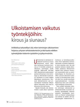 18 TALOUS & YHTEISKUNTA 2l
2012
U
lkoistaminen on yleistynyt voi-
makkaasti Suomessa ja muissa
kehittyneissä maissa. Lähes
kaksi kolmasosaa Suomessa toimi-
vista yli 10 henkilön yrityksistä on
ulkoistanut toimintojaan toisille
yrityksille 2000-luvulla (Ali-Yrkkö
2007).Ulkoistamisen avulla yritykset
pyrkivät tehostamaan omia toimin-
tojaan ja vähentämään kustannuk-
sia. Tavoitteena on ennen kaikkea
kilpailukyvyn parantaminen. Yleis-
tyvät ulkoistamistoimet ovat ym-
märrettävästi herättäneet vilkkaan
julkisen keskustelun siitä, mistä ne
johtuvat ja mitä niistä seuraa.
Näyttää ilmeiseltä, että ulkoista-
misella ei saada aikaan myönteisiä
Petri Böckerman
Tutkija
Palkansaajien tutkimuslaitos
petri.bockerman@labour.fi
Mika Maliranta
Tutkimusjohtaja
Elinkeinoelämän Tutkimuslaitos
Professori
Jyväskylän yliopiston kauppakorkeakoulu
mika.maliranta@etla.fi
Ulkoistamisen vaikutus
työntekijöihin:
kirous ja siunaus?
Artikkelissa tarkastellaan sitä,miten toimintojen ulkoistaminen
heijastuu yritysten tehtävärakenteisiin ja tätä kautta edelleen
työntekijöiden kokemiin työoloihin ja työhyvinvointiin.
tuottavuus- ja kannattavuusvaiku-
tuksia ilman täydentäviä toiminto-
rakenteiden muutoksia. Käytännös-
sä tämä tarkoittaa usein sitä, että
joidenkin tehtävien määrää vähen-
netään yrityksessä. Ulkoistaminen
näyttäisi tässä suhteessa rinnastu-
van investointeihin tieto- ja viestin-
täteknologiaan (ks. Bresnahan ym.
2002); suotuisat vaikutukset tuotta-
vuuteen ja kannattavuuteen synty-
vät silloin, kun samalla toteutetaan
organisaatiorakenteen muutoksia.
Käytännössä tämä usein tarkoittaa
myös henkilöstön irtisanomisia.
Tämä artikkeli tarkastelee yritys-
ten toimintojen ulkoistamisen ja
tehtävärakenteiden muutosten vai-
kutuksia työntekijöiden kokemiin
työoloihin. Työntekijöiden hyvin-
vointi ja erityisesti työtyytyväisyys
ovat tärkeitä sen tähden, että työ-
tyytyväisyyden heikkeneminen li-
Artikkeli on osa Työsuojelurahaston ja Suo-
men Akatemian (134057) rahoittamaa han-
ketta. Tutkimuksen tulokset raportoidaan
yksityiskohtaisesti työpaperissa Böckerman
ja Maliranta (2012).
 