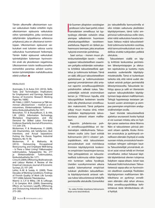 22 TALOUS & YHTEISKUNTA 2l
2012
I
tä-Suomen yliopiston sosiologian
professori Juho Saari pohtii,miten
kansalaisten onnellisuus tai tyy-
tyväisyys elämään voitaisiin ottaa
aiempaa selkeämmin huomioon
yhteiskuntapolitiikan tavoitteen-
asettelussa. Raportti on tärkeä pu-
heenvuoro teemaan,joka ansaitsee
nykyistä enemmän pohdintaa.
Saari sortuu – monen muun yh-
teiskuntatieteilijän tavoin – melko
suppean taloustieteellisen osaami-
sen pohjalta esittämään voimakas-
ta kritiikkiä taloustieteellistä ajat-
telua ja tutkimusta kohtaan. Tämä
on sääli, sillä juuri taloustieteellisen
ajattelutavan ja tutkimustulosten
parempi ymmärtäminen olisi anta-
nut raportin onnellisuuspoliittisiin
pohdintoihin selkeää tukea. Talo-
ustieteilijät esittivät ensimmäisen
kerran jo 1700-luvun lopulla, että
talouspolitiikan keskeinen tavoite
tulisi olla yhteiskunnan onnellisuu-
den maksimointi. Tämä pohjavire
näkyy muun muassa siinä, miten
yksilöiden käyttäytymistä talous-
teoriassa yleisesti ottaen mallite-
taan.
Raportin johdanto-osa poh-
tii onnellisuuspolitiikkaa eri tie-
teenalojen näkökulmasta. Talous-
tieteen osalta Juho Saari esittää
Kahnemaniin (2011) viitaten1
joh-
topäätöksen, että taloustieteen
perusoletukset ovat ristiriidassa
ihmisten käyttäytymistä koskevi-
en empiiristen havaintojen kanssa.
Tätä johtopäätöstä on taloustie-
teellistä tutkimusta vähän laajem-
min tuntevan vaikea hyväksyä.
Useiden vuosikymmenien aikana
saadut lukemattomat empiiriset
tulokset yksilöiden taloudellises-
ta käyttäytymisestä antavat vah-
vaa tukea taloustieteessä tehdyille
perinteisille oletuksille. Esimerkiksi
1
Ks. Jukka Pirttilän kirjoittama Kahnemanin
kirjan arvio tässä lehdessä.
jos taloudellisilla kannustimilla ei
olisi mitään vaikutusta yksilöiden
käyttäytymiseen, tämä tulisi em-
piirisissä tutkimuksissa esille siten,
ettei näitä vaikutuksia havaita lain-
kaan. Valtava määrä taloustieteel-
listä tutkimusta kuitenkin osoittaa,
että kannustinvaikutukset ovat to-
dellisia eivätkä tutkijoiden pelkkiä
oletuksia.
Taloustieteen sisällä on käy-
ty kriittistä keskustelua perinteis-
ten lähestymistapojen ja oletus-
ten rajoituksista ja tuotettu myös
avauksia uudenlaisille käyttäyty-
misoletuksille. Tämä ei kuitenkaan
tarkoita sitä, että nämä uudet ole-
tukset veisivät pohjan perinteisiltä
lähestymistavoilta. Taloustiede ke-
hittyy ajassa ja sallii eri tilanteisiin
sopivan talousyksiköiden käyttäy-
tymisen laaja-alaisen mallittamisen.
Tehtyjä hypoteeseja testataan jat-
kuvasti uusien aineistojen ja aiem-
paa parempien empiiristen analyy-
sivälineistöjen avulla.
Saari tiivistää taloustieteellistä
ajattelua seuraavasti: koska hyötyä
ei voi suoraan mitata, raha on hyö-
dyn paras saatavissa oleva likiarvo.
Näin ei taloustieteen piirissä ylei-
sesti ottaen ajatella. Koska ihmis-
ten arvostuksia ja pyrkimystä on-
nelliseen elämään (hyötyä) ei voida
suoraan mitata,arvostuksia havain-
noidaan tehtyjen valintojen kaut-
ta. Taloustieteilijät ymmärtävät, et-
tä eri asiat voivat tehdä eri ihmiset
onnelliseksi. Jotkut haluavat käyt-
tää käytettävissä olevien tulojensa
lisäyksen vapaa-aikaan, toiset taas
haluavat lisätä kulutustaan.Talous-
tieteessä vapaa-aika on hyvinvoin-
nin oleellinen osatekijä. Yksilöiden
käyttäytymisen mallittamisen läh-
tökohtana on pyrkimys onnelli-
seen elämään eikä rahan ahneus.
Ehkä onnellisuuspolitiikkaa kehi-
tettäessä tästä lähtökohdasta oli-
si hyötyä.
Tämän ulkomaille ulkoistamisen suo-
ran vaikutuksen lisäksi eriteltiin myös
ulkoistamisen epäsuoria vaikutuksia
niihin työntekijöihin, jotka onnistuvat
säilyttämään työpaikkansa sellaisessa
yrityksessä, joka on ulkoistanut toimin-
tojaan. Ulkoistamisen epäsuorat vai-
kutukset ovat tulosten valossa suoria
vaikutuksia huomattavasti heikompia.
Tämän lisäksi epäsuorat vaikutukset
työntekijöiden kokemaan hyvinvoin-
tiin eivät ole yksioikoisen negatiivisia.
Ulkoistaminen toisiin teollisuusmaihin
esimerkiksi parantaa selvästi suoma-
laisten työntekijöiden mahdollisuuksia
edetä urallaan.
Kirjallisuus
Acemoglu, D. & Autor, D.H. (2010), Skills,
Tasks and Technologies: Implications
for Employment and Earnings, National
Bureau of Economic Research Working
Paper No.16082.
Ali-Yrkkö, J. (2007),Tuotannon ja T&K-toi-
minnan ulkoistaminen – motiivit ja on-
nistuminen, Elinkeinoelämän Tutkimus-
laitos,Keskusteluaiheita No.1071.
Bresnahan, T.F. & Brynjolfsson, E. & Hitt,
L.M. (2002), Information Technology,
Workplace Organization, and the
Demand for Skilled Labor: Firm-level
Evidence,Quarterly Journal of Economics,
117,339–376.
Böckerman, P. & Ilmakunnas, P. (2009),
Job Disamenities, Job Satisfaction, Quit
Intentions, and Actual Separations:
Putting the Pieces Together, Industrial
Relations,48,73–96.
Böckerman, P. & Maliranta, M.
(2012), Outsourcing, Occupational
Restructuring, and Employee Well-being
– Is There a Silver Lining? Palkansaajien
tutkimuslaitos, Työpapereita No. 277
ja Elinkeinoelämän Tutkimuslaitos,
Keskusteluaiheita,No.1271.
Crino,R.(2009),Offshoring,Multinationals
and Labour Market: A Review of the
Empirical Literature, Journal of Economic
Surveys,23,197–249.
Lehto, A.-M. & Sutela, H. (2009), Three
Decades of Working Conditions.Findings
of Finnish Quality of Work Life Surveys
1977-2008,Helsinki:Tilastokeskus.
Maertz Jr, C.P. & Wiley, J.W. & LeRouge,
C. & Campion, M.A. (2009), Downsizing
Effects on Survivors: Layoffs, Offshoring,
and Outsourcing, Industrial Relations, 49,
275–285.
 