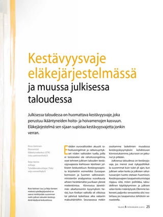 25TALOUS & YHTEISKUNTA 2l
2012
E
räiden eurovaltioiden akuutit ra-
hoitusongelmat ja ratkaisuyrityk-
set niiden valtioiden tuella, joilla
ei toistaiseksi ole rahoitusongelmia,
ovat tehneet julkisen talouden kestä-
vyysvajeesta kiehtovan käsitteen jul-
kiseen keskusteluun. Kestävyysvajeis-
ta kirjoitettiin esimerkiksi Euroopan
komission ja Suomen valtiovarain-
ministeriön analyyseissa vuosikausia
aiheen herättämättä juurikaan yleistä
mielenkiintoa. Kiinnostus äärettö-
män aikahorisontin kysymyksiin he-
räsi, kun Kreikan valtiolla oli viikoissa
tai päivissä laskettava aika vakaviin
maksuhäiriöihin. Seuraavassa mekin
Risto Vaittinen
Ekonomisti
Eläketurvakeskus (ETK)
risto.vaittinen@etk.fi
Reijo Vanne
Johtaja
Työeläkevakuuttajat (Tela)
reijo.vanne@tela.fi
Kestävyysvaje
eläkejärjestelmässä
ja muussa julkisessa
taloudessa
Risto Vaittisen (vas.) ja Reijo Vanteen
mielestä työeläkejärjestelmä on
saanut merkitystään suuremman
roolin julkisen talouden kestävyy-
destä käydyssä keskustelussa.
Julkisessa taloudessa on huomattava kestävyysvaje,joka
perustuu ikääntyneiden hoito- ja hoivamenojen kasvuun.
Eläkejärjestelmä sen sijaan supistaa kestävyysvajetta jonkin
verran.
osoitamme laskelmien muodossa
kestävyyskysymyksiin kohdistuvan
kiinnostuksemme,joka tosin on jatku-
nut jo pitkään.
Julkisessa taloudessa on kestävyys-
vaje, jos menot ovat nykypolitiikal-
la suuremmat kuin tulot yli ajan, kun
julkisen velan korko ja julkisten rahoi-
tusvarojen tuotto otetaan huomioon.
Kestävyysvajeen tasapainottumistapa
riippuu siitä, miten politiikka, talou-
dellinen käyttäytyminen ja julkisen
velan korko määräytyvät.Olemme las-
keneet,paljonko veroastetta olisi nos-
tettava, jos tasapainotus tehtäisiin ve-
roasteella.
 