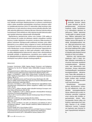30 TALOUS & YHTEISKUNTA 2l
2012
T
yöelämä tunkeutuu yhä sy-
vemmälle ihmisten arkeen
uuden tekniikan ja yhä kil-
pailullisemmaksi muuttuneen
maailman myötä. Tavoitettavis-
sa ja valmiudessa oleminen on
odotusarvo. Töiden tekeminen
”omalla ajalla” on sääntö, ei poik-
keus. Tällaisia näkemyksiä kriti-
soidaksemme kirjoitimme Ilkka
Halavan kanssa EVA-raportin ot-
sikolla Kuluttajakansalaiset tule-
vat – Miksi työn johtaminen muut-
tuu (2010). Raportista on tullut
yksi eniten ladattuja EVA:n julkai-
suja. Palautteen runsaus sellaisil-
ta lukijoilta,jotka löytävät itsensä
tekstistä,on ollut suuri yllätys.
Väitimme, että tulevaisuuden
työelämän malli ei löydy niin-
kään kiihkeästi materiaalista hy-
vinvointia hamuavan aasialaisen
tuottajakansalaisen elämänta-
vasta, vaan pikemminkin poh-
joismaisen, omassa elämässään
merkityksellisyyttä tavoittelevan
kuluttajakansalaisen elämänta-
vasta. Tukea tälle oletukselle an-
tavat arvo- ja asennetutkimukset,
joiden mukaan arjen merkityk-
sellisyyden ja valinnaisuuden
roolit ovat kasvamassa.
Omaehtoiseen luovuuteen
pyrkivä elämänasenne tunkeu-
tuu yhä selkeämmin myös työ-
elämään. Kuluttajakansalainen
haluaa ratkaista työn ja arjen ris-
tiriitaisten paineiden ongelman
oman arkensa eikä niinkään or-
ganisaatioiden ehdoin. Valin-
nanvapauden ihanne näkyy niin
kodeissa, vapaa-ajassa kuin työs-
säkin. Kysymys ei ole niinkään
2000-luvun nuorten Y-sukupol-
ven kapinasta vaan historian hi-
taasti kypsyttämästä kehitykses-
tä.
kejärjestelmän nykytasoinen rahoitus riittää kattamaan kokonaisvas-
tuut. Valtiolla toimintojen liikelaitostaminen on johtanut merkittävässä
määrin näiden yksiköiden työntekijöiden siirtymiseen yksityisen sekto-
rin työeläkevakuuttamisen piiriin. Eri sektoreiden eläke-etuuksien yhte-
näistäminen on myös alentanut tulevaa menoa julkisella sektorilla.Julki-
sella sektorilla eläkemenot suhteessa bkt:seen alenevat tulevaisuudessa
huomattavasti.Tämä selittää sen,miksi nykyiset etuudet kokonaisuudes-
saan kyetään kattamaan nykytasoisella rahankäytöllä.
Käyttämämme väestöennuste ulottuu aina vuoteen 2100 saakka, ja
siinä erityisesti 85 vuoden iän ylittäneen väestön suhteellinen merkitys
korostuu muiden käyttämiin ennusteisiin verrattuna. Eläke-etuuksien ja
julkisen kulutuksen ikäriippuvuudet poikkeavat toisistaan, joten eläke-
järjestelmä ja muu julkinen talous reagoivat eri tavoin väestörakenteen
muutokseen. Kuviossa 1 esitetyt ikäsidonnaiset etuudet ja verot sekä vä-
estön ikärakenteen muutos auttanevat hahmottamaan lopputulemam-
me taustatekijöitä. Lopuksi on ehkä syytä selvyyden vuoksi todeta, et-
tä vaikka eläkejärjestelmä laskemiemme valossa onkin rahoituksellisesti
kestävällä pohjalla, ei käyttämämme menetelmä anna myöten arvioi-
da eläkejärjestelmästä johtuvien mahdollisten käyttäytymisvaikutusten
merkitystä muun julkisen talouden kestävyysvajeelle.
Kirjallisuus
European Commission (2009), Ageing Report: Economic and Budgetary
Projections for the EU-27 Member States (2008-2060), European Economy
2/2009.
Girouard,N.&André,C.(2005),MeasuringCyclically-adjusted BudgetBalances
for OECD Countries,OECD Economics Department,Working Papers 434.
Hagist, C. & Kotlikoff, L. (2009), Who’s Going broke? Comparing Growth in
Public Healthcare Expenditure in Ten OECD countries, Revista de Economía
Pública,188,55–72.
IMF (2011),World Economic and Financial Surveys,Washington DC.:IMF.
Kahra,H.(2009),Osakemarkkinoiden näkymät ja haasteet eläkesijoittamiselle,
Eläketurvakeskuksen raportteja 2009:3.
Kinnunen, H. & Railavo, J. (2011), Väestön ikääntymisen taloudellisten koko-
naisvaikutusten tarkasteleminen yleisen tasapainon mallilla, Euro & talous
5/2011,85–93.
Laine, V. (2011), Julkisen talouden pitkän aikavälin kestävyys Euroopan unio-
nissa,Talous &Yhteiskunta,38:2,40–48.
Lassila, J. & Valkonen, T. (2011), Julkisen talouden rahoituksellinen kestävyys
Suomessa,ETLA keskustelualoitteita 1237.
Lehto,E.(2011),Suomen julkisen talouden kestävyysvaje,Talous & Yhteiskun-
ta,39:4,16–24.
OECD (2011),OECD Economic Outlook 90,Paris:OECD.
Oeppen, J. & Vaupell, J.W. (2002), Broken Limits to Life Expectancy, Science,
296,1029–1031.
Risku, I. & Elo, K. & Klaavo, T. & Lahti, S. & Sihvonen, H. & Vaittinen, R. (2011),
Lakisääteiset eläkkeet – pitkän aikavälin laskelmat, Eläketurvakeskuksen ra-
portteja 2011:5.
Suomen Pankki (2011),Euro & talous 5/2011.
Vaittinen,R.&Vanne,R.(2012),Financial Crisis and Public Finances in Finland –
A Generational Accounting Perspective,julkaisematon käsikirjoi­tus.
Valtiovarainministeriö (2011),Taloudellinen katsaus,lokakuu 2011.
 