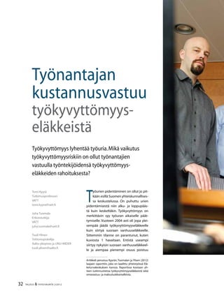 32 TALOUS & YHTEISKUNTA 2l
2012
Artikkeli perustuu Kyyrän,Tuomalan ja Ylisen (2012)
laajaan raporttiin, joka on laadittu yhteistyössä Elä-
keturvakeskuksen kanssa. Raportissa kootaan yh-
teen tutkimustietoa työkyvyttömyyseläkkeistä sekä
omavastuu- ja maksuluokkamalleista.
Tomi Kyyrä
Tutkimusprofessori
VATT
tomi.kyyra@vatt.fi
Juha Tuomala
Erikoistutkija
VATT
juha.tuomala@vatt.fi
Tuuli Ylinen
Tohtoriopiskelija
Aalto-yliopisto ja UNU-WIDER
tuuli.ylinen@aalto.fi
Työnantajan
kustannusvastuu
työkyvyttömyys-
eläkkeistä
Työkyvyttömyys lyhentää työuria.Mikä vaikutus
työkyvyttömyysriskiin on ollut työnantajien
vastuulla työntekijöidensä työkyvyttömyys-
eläkkeiden rahoituksesta?
T
yöurien pidentäminen on ollut jo pit-
kään esillä Suomen yhteiskunnallises-
sa keskustelussa. On puhuttu urien
pidentämisestä niin alku- ja loppupääs-
tä kuin keskeltäkin. Työkyvyttömyys on
merkittävin syy työuran aikaiselle päät-
tymiselle. Vuoteen 2004 asti oli jopa ylei-
sempää jäädä työkyvyttömyyseläkkeelle
kuin siirtyä suoraan vanhuuseläkkeelle.
Sittemmin tilanne on parantunut, kuten
kuviosta 1 havaitaan. Entistä useampi
siirtyy nykyisin suoraan vanhuuseläkkeel-
le ja aiempaa pienempi osuus poistuu
 