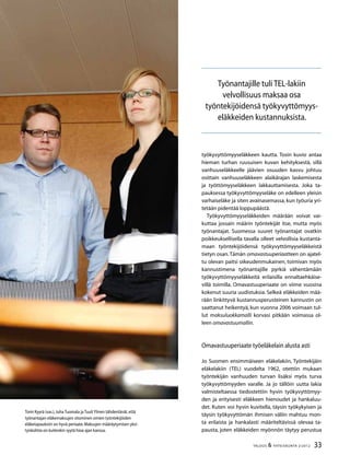 33TALOUS & YHTEISKUNTA 2l
2012
työkyvyttömyyseläkkeen kautta. Tosin kuvio antaa
hieman turhan ruusuisen kuvan kehityksestä, sillä
vanhuuseläkkeelle jäävien osuuden kasvu johtuu
osittain vanhuuseläkkeen alaikärajan laskemisesta
ja työttömyyseläkkeen lakkauttamisesta. Joka ta-
pauksessa työkyvyttömyyseläke on edelleen yleisin
varhaiseläke ja siten avainasemassa, kun työuria yri-
tetään pidentää loppupäästä.
Työkyvyttömyyseläkkeiden määrään voivat vai-
kuttaa jossain määrin työntekijät itse, mutta myös
työnantajat. Suomessa suuret työnantajat ovatkin
poikkeuksellisella tavalla olleet velvollisia kustanta-
maan työntekijöidensä työkyvyttömyyseläkkeistä
tietyn osan.Tämän omavastuuperiaatteen on ajatel-
tu olevan paitsi oikeudenmukainen, toimivan myös
kannustimena työnantajille pyrkiä vähentämään
työkyvyttömyyseläkkeitä erilaisilla ennaltaehkäise-
villä toimilla. Omavastuuperiaate on viime vuosina
kokenut suuria uudistuksia. Selkeä eläkkeiden mää-
rään linkittyvä kustannusperusteinen kannustin on
saattanut heikentyä, kun vuonna 2006 voimaan tul-
lut maksuluokkamalli korvasi pitkään voimassa ol-
leen omavastuumallin.
Omavastuuperiaate työeläkelain alusta asti
Jo Suomen ensimmäiseen eläkelakiin, Työntekijäin
eläkelakiin (TEL) vuodelta 1962, otettiin mukaan
työntekijän vanhuuden turvan lisäksi myös turva
työkyvyttömyyden varalle. Ja jo tällöin uutta lakia
valmisteltaessa tiedostettiin hyvin työkyvyttömyy-
den ja erityisesti eläkkeen hienoudet ja hankaluu-
det. Kuten voi hyvin kuvitella, täysin työkykyisen ja
täysin työkyvyttömän ihmisen väliin mahtuu mon-
ta erilaista ja hankalasti määriteltävissä olevaa ta-
pausta, joten eläkkeiden myönnön täytyy perustua
Tomi Kyyrä (vas.),Juha Tuomala ja TuuliYlinen tähdentävät,että
työnantajan eläkemaksujen sitominen omien työntekijöiden
eläketapauksiin on hyvä periaate.Maksujen määräytymisen yksi-
tyiskohtia on kuitenkin syytä hioa ajan kanssa.
Työnantajille tuli TEL-lakiin
velvollisuus maksaa osa
työntekijöidensä työkyvyttömyys-
eläkkeiden kustannuksista.
 