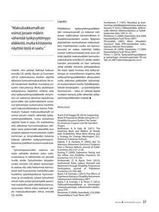 37TALOUS & YHTEISKUNTA 2l
2012
määrän olisi pitänyt kääntyä laskuun
entisillä LEL-aloilla. Kyyrän ja Tuomalan
(2012) tutkimuksessa etsittiin näyttöä
tällaisista kannustinvaikutuksista. He ei-
vät havainneet oleellisia muutoksia yri-
tysten riskisuhteissa. Mutta yksilötason
tarkasteluissa löydettiin viitteitä siitä,
että työkyvyttömyyseläkkeelle siirtymi-
nen on saattanut vähentyä tapauksissa,
joissa eläke olisi todennäköisesti nosta-
nut työnantajan kustannuksia merkittä-
västi maksuluokkamaksun kautta.Tutki-
muksen mukaan maksuluokkamalli on
voinut jossain määrin vähentää työky-
vyttömyyseläkkeitä, mutta kiistatonta
näyttöä tästä ei saatu. On mahdollista,
että selkeämpi kannustinvaikutus näh-
dään vasta pidemmällä aikavälillä, kun
yritykset oppivat monimutkaisen mallin
toiminnan ja siirtymäkauden kuluessa
kokevat vähitellen työkyvyttömyysris-
kitasonsa todellisen kustannusvaikutuk-
sen.
Työnantajavastuiden vaikutus voi
myös vaihdella aloittain, joten tutki-
mustuloksia ei välttämättä voi yleistää
muille aloille. Työsuhteiden lyhyyden
vuoksi entisten LEL-alojen työnantajil-
la saattaa olla sekä heikommat kannus-
timet että huonommat mahdollisuudet
huolehtia työntekijöidensä hyvinvoin-
nista ja terveydestä. Lyhyet työsuhteet
voivat myös antaa työnantajalle parem-
mat mahdollisuudet vältellä kustannus-
vastuutaan. Nämä seikat saattavat syö-
dä maksuluokkamallin tehoa entisillä
LEL-aloilla.
Lopuksi
Pitkäikäinen työkyvyttömyyseläkkei-
den omavastuumalli on kokenut mel-
koisen myllerryksen kansainvälisten ti-
linpäätösstandardien vuoksi. Nykyisen
järjestelmän monivaiheisen maksuluok-
kien määrittämisen vuoksi sen kannus-
tavuutta on vaikea määrittää. Vaikka
tuoreet tutkimustulokset eivät anna sel-
keää näyttöä maksuluokkien kannustin-
vaikutuksesta entisillä LEL-aloilla,näiden
tulosten perusteella on liian varhaista
vetää pitkälle meneviä johtopäätöksiä.
On myös syytä muistaa, että työkyvyt-
tömyys on monitahoinen ongelma, eikä
työkyvyttömyyseläkkeiden alkavuuteen
voida vaikuttaa pelkästään työnantaji-
en kustannuksien kautta.Työeläkejärjes-
telmän kestävyyden – ja työntekijöiden
hyvinvoinnin – takia on tärkeää löytää
muitakin kanavia, joilla vähentää työky-
vyttömyyseläkkeiden määrää.
Kirjallisuus
Autor,D.& Duggan,M.(2010),Supporting
Work:A Proposal for Modernizing the U.S.
Disability Insurance System,The Center
for American Progress and the Hamilton
Project.
Burkhauser, R. & Daly, M. (2011), The
Declining Work and Welfare of People
with Disabilitites: What Went Wrong and
a Strategy for Change, Washington, D.C.:
American Enterprise Institute.
Hakola, T. & Uusitalo, R. (2005), Not So
Voluntary Retirement Decisions? Evidence
from a Pension Reform, Journal of Public
Economics,89,2121–2136.
Koning, P. (2009), Experience Rating and
the Inflow into Disability Insurance, De
Economist,157,315–335.
Korkeamäki, O. & Kyyrä, Tomi (2012),
Institutional Rules, Labour Demand and
Retirement through Disability Programme
Participation, Journal of Population
Economics,25,439–468.
Kyyrä,T. & Tuomala, J. (2012),The Effects of
ExperienceRatingonDisabilityRetirement.
Julkaisematon käsikirjoitus,VATT.
Kyyrä, T. & Tuomala, J. & Ylinen, T. (2012),
Työkyvyttömyyseläkkeet ja työnantajan
omavastuuperiaate. Julkaisematon käsikir-
joitus,ETK.
Mustonen, P. (2009), Haastattelu 23.6.2009.
Haastattelijana Tuuli Ylinen,VATT.
”Maksuluokkamalli on
voinut jossain määrin
vähentää työkyvyttömyys-
eläkkeitä,mutta kiistatonta
näyttöä tästä ei saatu.”
Pentikäinen, T. (1997), Muistelua ja kom-
mentteja työeläkejärjestelmästä,teoksessa
Varoma, P. (toim.): Eläkepolitiikka 2000-lu-
vulle, Helsinki: Eläketurvakeskus ja Työelä-
kelaitosten liitto 1997,8–161.
Pietiläinen,S.(2009),Haastattelu 26.6.2009.
Haastattelijana Tuuli Ylinen,VATT.
Pörssisäätiö (2005), Miten tilinpäätös
muuttuu? Opas IFRS-standardien vaiku-
tuksista,Helsinki:Pörssisäätiö.
Uimonen, M. (2009), Haastattelu 7.7.2009.
Haastattelijana Tuuli Ylinen,VATT.
Ylinen, T. (2010), Työkyvyttömyyseläkkeet
ja työnantajan omavastuuperiaate TEL:sta
TyEL:iin,VATT Valmisteluraportit,nro 4.
 