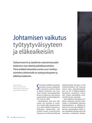 4 TALOUS & YHTEISKUNTA 2l
2012
S
uomalainen työelämä on jatkuvan
muutoksen kourissa. Globalisaati-
on eteneminen, tekninen kehitys
ja kilpailun kiristyminen ovat muut-
taneet yritysten toimintaympäristöä.
Muutos on heijastunut myös yritysten
organisaatioihin ja johtamiskäytäntöi-
hin (Tuomi ym.2004).
Samanaikaisesti myös työn vaati-
mukset ovat kasvaneet ja muuttu-
neet monella alalla. Työuupumukses-
ta on tullut työtahdin kiristymisen ja
lisääntyneen epävarmuuden myö-
tä yleinen terveys- ja hyvinvointiriski.
Työuupumus voi aiheuttaa pitkittyvää
työkyvyttömyyttä. Kuvaavaa on, että
mielenterveyshäiriöt ovat Suomessa
selvästi yleisin työkyvyttömyyseläk-
keen syy (38 %) (Eläketurvakeskus).
Muuttuvassa ympäristössä esimies-
työn merkitys työntekijöiden hyvin-
voinnille korostuu entisestään.
Tässä artikkelissa tarkastellaan, min-
kälaisia vaikutuksia esimiehen johta-
misella on työntekijöiden kokemaan
työtyytyväisyyteen ja eläköitymisai-
keisiin ennen varsinaista eläkeikää�
. Pi-
demmän tarkastelujakson käyttö te-
kee mahdolliseksi selvittää myös,onko
esimiestyön merkityksessä työtyyty-
Merja Kauhanen
Tutkimuskoordinaattori
Palkansaajien tutkimuslaitos
merja.kauhanen@labour.fi
Johtamisen vaikutus
työtyytyväisyyteen
ja eläkeaikeisiin
Työhyvinvoinnin ja työelämän vetovoimaisuuden
lisääminen ovat tärkeitä politiikkatavoitteita.
Tämä artikkeli tarkastelee,kuinka suuri merkitys
esimiehen johtamisella on työtyytyväisyyteen ja
eläköitymisaikeisiin.
 