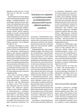 44 TALOUS & YHTEISKUNTA 2l
2012
päämään yli vaalien (Vp, pkt 1.12.1959,
1593–1618. Vp 1959, ptk. 15.12.1959,
1781–1782).
Työasianvaliokunta otti tämän jälkeen
uuden työttömyysvakuutusjärjestelmän
pohjaksi sosialidemokraattisten kan-
sanedustajien aloitteet siitä, että raken-
netaan kaksi järjestelmää, joista toinen
muodostuu olemassa olevien ammatti-
liittojen työttömyyskassojen pohjalle si-
ten, että työnantajat alkavat osallistua
kassojen kuluihin. Lähinnä maaseutu-
väestölle ja kassoihin kuulumattomille
työntekijöille ehdotettiin toista työttö-
myysturvajärjestelmää, jonka kulut val-
tio ja kunnat rahoittaisivat. Asiasta ää-
nestettäessä eduskunnassa valiokunnan
ehdotus voitti äänin 126–56 (Valtiopäi-
vät 1960,770–771).
Turkulaiset, helsinkiläiset ja monien
muiden kaupunkien radikaalit ammatti-
osastot vastustivat uutta esitystä ja vaa-
tivat samantasoista työttömyysturvaa
kaikille, ja tätä näkemystä vauhditettiin
lähetystöillä ja mielenosoituksilla. Kyse-
lytutkimukseni vastaajista oli alle 8 pro-
senttia syntyperäisiä helsinkiläisiä ja vain
vajaalla 12 prosentilla oli kaupunkilais-
tausta. Ammattiyhdistysaktiiveista lähes
70 prosenttia katsoi,että heidän olisi tul-
lut auttaa nuoruudessaan vanhempiaan
ja sisaruksiaan tarvittaessa myös talou-
dellisesti. Heillä oli omakohtainen mo-
tiivi saada helpotusta myös maaseudun
mökkiläisväestölle.
SAK:n johto oli kiristänyt yleislakon
viimeisillä minuuteilla 1956 päämi-
nisteri Fagerholmilta lupauksen työ-
suhde-eläkekomitean perustamises-
ta (Mansner 1990, 460). Eläkekomitea
oli asetettu vuonna 1956, ja työnan-
tajat boikotoivat aluksi sen toimintaa.
Vuonna 1961 eduskunnan työasian-
valiokunta alkoi käsitellä työeläkeasi-
aa komiteamietinnön ja yksittäisten
kansanedustajien aloitteiden pohjalta,
koska hallitus ei ollut lähtenyt edistä-
mään mietinnön ehdotuksia lakiesityk-
sellä. Lakialoitteiden käsittelyn aika-
na keväällä 1961 eduskunnassa vieraili
jälleen lähetystöjä ja järjestettiin mie-
lenosoituksia. ”Paradoksaalisesti edus-
kunnan vasemmistoenemmistö saattoi
vaikuttaa siihen, että oikeiston kannatti
taipua, koska vaihtoehto olisi saattanut
olla vielä huonompi”, toteaa Smolander
(2000, 144–146) kuvatessaan työeläke-
järjestelmän syntyä.
Budjettipuolella oltiin myös räväkästi
liikkeellä. Keväällä 1959 eduskunta hyl-
käsi maalaisliittolaisen vähemmistöhal-
lituksen asettaman ”teurastuskomitean”
supistussuunnitelmat ja nosti etenkin
suuryritysten veroja. Vuoden 1960 bud-
jettikeskustelu ja lehtiartikkelit kuvaavat,
että eduskunnan vasemmistoenemmis-
tö alkoi toimia yhteistyössä. Jussi Sauk-
konen (kok) totesi eduskunnassa, että
hallitus on joutunut perumaan kymmen-
kunta antamaansa lakiesitystä,ja merkit-
tävät esitykset olivat täysin muuttuneet
valiokunnissa (Vp 1960 ptk 13.12.1960).
Valtiovarainministeri Sarjala (ml) ehdot-
ti valtiosääntötuomioistuimen perus-
tamista, joka puolueettomana elimenä
toimisi ratkaisijana asioissa, joissa sel-
västi havaitaan muodollisen vallan käyt-
töä perustuslain hengen vastaisesti (Vp
1960, ptk. 13.12.1960). Joulukuussa 1961
istuva valtiovarainministeri Sarjala moitti
jälleen, kuinka budjetin loppusumma oli
kasvanut liikaa ja myös sitä,että sosiaali-
set tulonsiirrot olivat kasvaneet kolmen
ensimmäisen neljänneksen aikana yli
22 prosenttia (Vp 1961 ptk 13.12.1961,
2040–2047).
Suomalaisessa historiankirjoituksessa
tämän kauden tarkastelussa päähuomio
on kiinnittynyt ulkopoliittisiin ongel-
miin. Monet tutkijat ovat arvioineet, et-
tei vasemmistoenemmistö riitaisuuten-
sa tähden saanut paljoakaan aikaiseksi
(Suomi 1992, 132; Vares 2008, 345; Hok-
kanen 2002,454 ja 539;Kalela 1989,169).
Mielestäni päinvastoin jakson kiinnosta-
vin piirre oli eduskunnan voimakas val-
lanotto yhteiskunnallisen tilanteen ris-
tiriitaisuuden takia. Poliittisen eliitin
konsensuksen hajoaminen mahdollisti
uudenlaisen ajattelun läpimurron. Maa-
laisliiton hallitusvastuusta huolimatta
toteutettiin palkkatyöläisiä suosiva työt-
tömyysturva ja työeläke ja irtauduttiin
puolueiden oikeistosuuntauksien aja-
masta kireän rahan politiikasta,jota vielä
yöpakkashallituskin ajoi.
Yleislakosta ja valtiontalouden supis-
tamisprojektista alkanut poliittinen käy-
mistila oli uuden poliittisen eliitin ra-
kentumisen kiihkeän taistelun aikaa:
sosiaalidemokraattinen puolue oli ha-
jonnut vuonna 1957, maalaisliitosta ero-
si Vennamon johtama ryhmä vuonna
1959, kokoomuksessa ja kansanpuolu-
eissa oli voimakasta käymistilaa.Poliittis-
ta taistelua sävyttivät korruptio-oikeu-
denkäynnit ja voimakas mediaryöpytys
(Uljas 2012,247–256).
Helsingin Sanomat (16.1.1962) valit-
ti vuoden 1962 eduskuntavaalien al-
la, kuinka ”merkille voitiin panna, et-
tä vasemmistoalueilla ja kaupunkien ns.
työläisalueilla vaalivilkkaus kohosi kor-
keimmaksi – joten ’nukkuvien puolue’
edelleen viihtyy ei-sosialistisissa piireis-
sä”.(HS 18.1.1962).
Voitto hyvinvointivaltion rakentajille
Suomalaisen yhteiskunnan tukisäätiö
paneutui voimakkaasti vuoden 1962
eduskuntavaaleihin, koska SKDL:n vaa-
livoitto vuoden 1958 vaaleissa oli ollut
säätiön vaikuttajille shokki.SYT käynnisti
vuoden 1961 lopussa vaaliaktiivisuuden
nostattamiskampanjan. Lehdistö ja te-
levisio hyödynsivät kampanjan aineis-
toa, kouluihin ja muihin oppilaitoksiin
Tänä aikana mm.säädettiin
uusi työttömyysturvalaki
ja työeläkejärjestelmä
sekä parannettiin kansan-
eläkkeitä,lapsilisiä ja
vuosilomia.
 