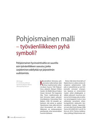 46 TALOUS & YHTEISKUNTA 2l
2012
K
ansainvälinen kiinnostus poh-
joismaista mallia kohtaan alkoi
viritä jo maailmansotien välise-
nä aikana. Vuonna 1936 Yhdysval-
loissa julkaistiin Marquis Childsin
Sweden: the Middle Way ja Frederic
Howen Denmark: The Cooperative
Way. Toisen maailmansodan jäl-
keen kiinnostus laajeni valtavasti.
Amerikkalainen historioitsija Peter
Baldwin (1990, 59) toteaakin sar-
kastisesti, että pienet ja syrjäiset
Skandinavian maat, jotka aiemmin
olivat kiinnostaneet vain raittius-
liikkeeseen tai siankasvatukseen
perehtyneitä, olivat kansainvälisen
huomion kohteena.
Mutta mikä tämä ihmemalli on?
Käytännössä on vaikea erottaa sel-
värajainen pohjoismainen malli,
jolla on yksiselitteiset ja vain Poh-
joismaille ominaiset erityispiir-
teet. Kyseessä on ennemminkin
maiden välisiä yhtäläisyyksiä si-
sältävä, jatkuvasti muuntuva pro-
sessi ja toimintatapa,joka on johta-
nut samantyyppisiin mutta ei aina
välttämättä samanlaisiin yhteis-
kuntapoliittisiin ratkaisuihin. Kan-
sainvälisesti katsoen lopputulok-
set ovat olleet hyviä (Kangas 2008;
Taimio 2010; OECD 2011a ja 2011b;
Kvist ym. 2012). Toimiva markkina-
talous yhdistyy Pohjoismaissa vah-
Olli Kangas
H.C.Andersen professori
Syd-Dansk yliopisto Odense
olli.kangas@gmail.com
Pohjoismainen malli
– työväenliikkeen pyhä
symboli?
Pohjoismainen hyvinvointivaltio on suurelta
osin työväenliikkeen saavutus,jonka
varjeleminen edellyttää nyt järjestelmän
uudistamista.
 