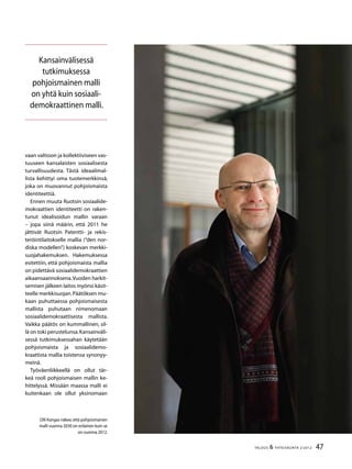 47TALOUS & YHTEISKUNTA 2l
2012
vaan valtioon ja kollektiiviseen vas-
tuuseen kansalaisten sosiaalisesta
turvallisuudesta. Tästä ideaalimal-
lista kehittyi oma tuotemerkkinsä,
joka on muovannut pohjoismaista
identiteettiä.
Ennen muuta Ruotsin sosiaali­de-
mokraattien identiteetti on raken-
tunut idealisoidun mallin varaan
– jopa siinä määrin, että 2011 he
jättivät Ruotsin Patentti- ja rekis-
teröintilaitokselle mallia (“den nor-
diska modellen”) koskevan merkki-
suojahakemuksen. Hakemuksessa
esitettiin, että pohjoismaista mallia
on pidettävä sosiaalidemokraattien
aikaansaannoksena.Vuoden harkit-
semisen jälkeen laitos myönsi käsit-
teelle merkkisuojan.Päätöksen mu-
kaan puhuttaessa pohjoismaisesta
mallista puhutaan nimenomaan
sosiaalidemokraattisesta mallista.
Vaikka päätös on kummallinen, sil-
lä on toki perustelunsa.Kansainväli-
sessä tutkimuksessahan käytetään
pohjoismaista ja sosiaalidemo-
kraattista mallia toistensa synonyy-
meinä.
Työväenliikkeellä on ollut tär-
keä rooli pohjoismaisen mallin ke-
hittelyssä. Missään maassa malli ei
kuitenkaan ole ollut yksinomaan
Olli Kangas näkee,että pohjoismainen
malli vuonna 2030 on erilainen kuin se
on vuonna 2012.
Kansainvälisessä
tutkimuksessa
pohjoismainen malli
on yhtä kuin sosiaali-
demokraattinen malli.
 