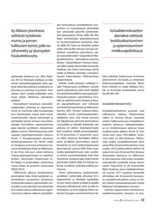 49TALOUS & YHTEISKUNTA 2l
2012
tayhteistyö (Anderson ym. 2007; Peter-
sen 2011a).Yhteistyön edellytys on ollut
vahvat työmarkkinajärjestöt, jotka pys-
tyvät tekemään pitäviä ja luotettavia so-
pimuksia ja ottamaan huomioon ”kan-
sallisen edun” eivätkä pelkästään toimi
oman lyhyen tähtäimen ryhmäedun
pohjalta.
Historiallisesti katsottuna työmarkki-
najärjestöjen yhteistyö ja sopimustoi-
minta on Suomessa ollut kivuliaampaa
kuin Skandinavian maissa. Vasta toisen
maailmansodan aikana työnantajat ja
työntekijät istuivat samaan neuvottelu-
pöytään. Kunnollinen sopimustoiminta
pääsi käyntiin ay-liikkeen eheytymisen
jälkeen vuonna 1969. Eheytyminen johti
nopeaan järjestäytymisasteen kasvuun
(kuvio 1). Kassajäsenyyteen perustuva
työttömyysvakuutus (ns. Gentin malli)
on Tanskassa, Suomessa ja Ruotsissa toi-
minut kiihokkeena liittyä ay-liikkeeseen.
Ei siis ihme, että juuri näissä kolmessa
maassa järjestäytymisaste on maailman
korkein. Lähimmäksi Pohjoismaita tu-
lee Belgia 52 prosentillaan. Useimmissa
maissa ollaan 20 prosentin tuntumassa
(OECD 2012).
1990-luvulta alkanut trendiomainen
jäsenmäärän lasku liittyy työelämän ra-
kenteelliseen muutokseen. Siirtyminen
tehdasteollisuudesta palvelualoille, jois-
sa pätkä- ja osa-aika työt ovat yleisempiä
kuin teollisuudessa, vaikeuttavat organi-
soitumista. Julkisen sektorin työntekijöi-
den keskuudessa ammattiliittoon kuu-
luminen on huomattavasti yleisempää
kuin yksityisellä sektorilla työskentele-
vien keskuudessa (Visser 2006, 46). Niin
ikään koulutettujen järjestäytymisaste
on kouluttamattomia korkeampi (Døl-
vik 2008, 34). Tämä voi vähitellen johtaa
siihen, että ay-liike edustaa vahvoja suh-
teellisen turvallisissa työsuhteissa ole-
via työmarkkinoitten ”sisäpiiriläisiä”.Mar-
ginaalisimmissa työmarkkina-asemissa
olevien ”ulkopiiriläisten” intressit uhkaa-
vat tällöin jäädä vähemmälle huomiolle.
Tästähän mm. Osmo Soininvaara (2010)
moitti ay-liikkeen edustajia summeera-
tessaan kokemuksiaan SATA-komitean
työskentelystä.
Kaikille maille yhteisten seikkojen li-
säksi Pohjoismaissa ay-liikkeen osuutta
syövät järjestelmät, jotka eivät edellytä
ammattiyhdistysliikkeen jäsenyyttä työt-
tömyyskorvauksen saamisehtona. Taus-
talla on poliittista peliä.Tanskan ja Ruot-
sin porvarihallitukset ovat tietoisesti
nostaneet kynnystä liittyä ay-liikkeeseen.
Vuonna 2001 Tanskan keskusta-oikeis-
tokoalitio muutti työttömyyskassalain-
säädäntöä siten, että kassat joutuvat
nyt kilpailemaan jäsenistä jäsenmaksun
suuruudella ja erilaisilla lisäeduilla. Lain
vaikutus oli välitön. Järjestäytymisaste
laski vuodessa viidellä prosenttiyksiköl-
lä (78 prosentista 73 prosenttiin vuon-
na 2002). Ruotsissa Reinfeldtin hallitus
poisti ay-liikkeen jäsenmaksun verovä-
hennyksen ja nosti työttömyyskassojen
jäsenmaksuja vuonna 2006. Koko maan
tasolla järjestäytymisaste laski vuodes-
sa viitisen prosenttiyksikköä. Eräät liitot
menettivät vuodessa jopa viidenneksen
jäsenistään (Dølvik 2008, 33). Kehitys na-
kertaa ay-liikkeen yhteiskunnallista pai-
noarvoa.
Oman päänvaivansa pohjoismaisen
ay-liikkeen toiminnalle aiheuttaa EU:n
laajeneminen ja lähetetyt työntekijät,
muista maista tulevat yrittäjät ja pitkälle
ketjutetut alihankinnat.Usein ay-liike on
hampaaton, ja viime kädessä kiistat rat-
kotaan Euroopan tuomioistuimessa. Ke-
hitys pakottaa Pohjoismaat toimimaan
aktiivisemmin EU-tasolla ja yrittämään
yhteiseurooppalaista rintamaa. Mutta
kovin vaikeata on saada vaikkapa Tans-
kan ja Romanian proletariaatit saman
banderollin alle.
Sosiaalidemokratian kriisi
Sosiaalidemokraattiset puolueet ovat
vaikeuksissa kaikissa Pohjoismaissa,
vaikka ne Ruotsia lukuun ottamatta
ovatkin hallitusvastuussa. Sosiaalidemo-
kraattien ääniosuus valtiopäivävaaleis-
sa on trendinomaisesi laskenut toisen
maailmansodan jälkeen (kuvio 2). Suo-
messa tosin vasta 1995 jälkeen. Tuntu-
vinta lasku on ollut Ruotsissa. 1960-lu-
vulla saakka sosiaalidemokraatit yksin
saivat lähes 50 prosenttia äänistä, mutta
vuoden 2010 vaaleissa Mona Sahlinin oli
tyytyminen vain 30 prosenttiin. Norjassa
demareitten ääniosuus on 2000-luvul-
la ollut kasvussa, mikä antaa sosiaalide-
mokraattisille puolueille toivoa: kanna-
tuksen hiipuminen ei ole luonnonlaki.
Myös Ruotsissa, jossa mielipidemittauk-
set vuonna 2011 lupailivat demareille
alimmillaan alle 30 prosentin kannatus-
ta, sosiaalidemokraattien suosio on Ste-
fan Löfvenin puheenjohtajuuden myötä
kääntynyt voimakkaaseen nousuun.
Läntisiin naapurimaihin verrattuna so-
siaalidemokraattien kannatus on Suo-
Ay-liikkeen jäsenkatoa
selittävät työelämän
murros ja porvari-
hallitusten toimet,joilla on
vähennetty ay-jäsenyyden
houkuttelevuutta.
Sosiaalidemokraattien
alamäkeä selittävät
keskiluokkaistuminen
ja epäonnistuminen
mielikuvapolitiikassa.
 