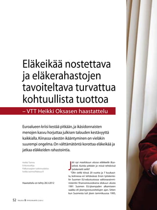 52 TALOUS & YHTEISKUNTA 2l
2012
J
äit nyt maaliskuun alussa eläkkeelle Brys-
selistä. Kuinka pitkään ja missä tehtävissä
työskentelit siellä?
”Olin siellä töissä 20 vuotta ja 7 kuukaut-
ta, kolmessa eri tehtävässä. Ensin työskente-
lin Suomen EU-edustustossa valtiovarainmi-
nisteriön finanssineuvoksena elokuun alusta
1991 Suomen EU-jäsenyyden alkamiseen
saakka eli jäsenyysneuvottelujen ajan. Sitten
kun Suomesta tuli jäsen tammikuussa 1995,
Heikki Taimio
Erikoistutkija
Palkansaajien tutkimuslaitos
heikki.taimio@labour.fi
Haastattelu on tehty 28.3.2012
Euroalueen kriisi kestää pitkään,ja ikäsidonnaisten
menojen kasvu horjuttaa julkisen talouden kestävyyttä
kaikkialla.Kiinassa väestön ikääntyminen on vieläkin
suurempi ongelma.On välttämätöntä korottaa eläkeikää ja
jatkaa eläkkeiden rahastointia.
Eläkeikää nostettava
ja eläkerahastojen
tavoiteltava turvattua
kohtuullista tuottoa
– VTT Heikki Oksasen haastattelu
 