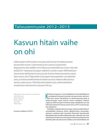 61TALOUS & YHTEISKUNTA 2l
2012
Palkansaajien tutkimuslaitos / Ennusteryhmä
Seija Ilmakunnas
Mari Kangasniemi
Markku Lehmus
Eero Lehto
Heikki Taimio
Ennuste on julkaistu 3.4.2012
Kasvun hitain vaihe
on ohi
Palkansaajien tutkimuslaitos ennustaa,että Suomen bruttokansantuote
kasvaa tänä vuonna 1,9 prosenttia ja ensi vuonna 2,6 prosenttia.
Nojaudumme näin edelleen viime elokuussa esittämäämme arvioon siitä,että
kesällä 2011 kärjistynyt Euroopan velkakriisi ei johda vuoden 2009 kaltaiseen
taantumaan kehittyneissä maissa ja ettei Suomen kokonaistuotanto supistu
tänä vuonna.OsinYhdysvaltain ja Euroopan keskuspankkien voimakkaiden
raha- ja rahoitusmarkkinainterventioiden ansiosta velkariisi alkoi laantua
tämän vuoden alussa.Tätä käännettä selittää myös suhdannetilanteen
omaehtoinen koheneminen erityisesti USA:ssa.
K
ehitys Euroopassa on varsin kaksijakoista.Finanssipolitiikkaansa
voimakkaasti kiristäneet kriisimaat ovat taantumassa vielä aina-
kin tänä vuonna. Talouskehitys on selvästi parempaa Keski- ja
Pohjois-Euroopan maissa. Suomen viennin suhteellisen vähäinen
riippuvuus Etelä-Euroopan kriisimaista tekee mahdolliseksi sen,että
kokonaistuotantomme kasvaa vuosina 2012 ja 2013 muuta Euroop-
paa nopeammin.
Suhteellisen epävakaa tilanne Euroopan rahoitusmarkkinoilla ja fi-
nanssipolitiikan yliampuva kiristys velkakriisimaissa seurausvaiku-
tuksineen muodostaa riskin Suomenkin lähivuosien talouskasvulle.
Metsäteollisuuden ja elektroniikkateollisuuden vaikeudet ovat myös
heikentäneet vientiämme ja siten laajemminkin kansantalouttamme.
Kuitenkin pelko siitä,että Suomen teollisuus olisi rakenteellisesti niin
Talousennuste 2012–2013
 