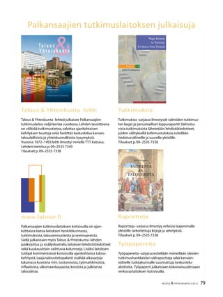 2 TALOUS & YHTEISKUNTA 2l
2012
40.vuosikerta
4 numeroa vuodessa
Julkaisija:
Palkansaajien tutkimuslaitos
Pitkänsillanranta 3 A (6.krs)
00530 Helsinki
P. 09–2535 7330
Fax:09–2535 7332
www.labour.fi
Toimitus:
Päätoimittaja Seija Ilmakunnas
Toimittaja Heikki Taimio
P. 09–2535 7349
Heikki.Taimio@labour.fi
Taitto ja tilaukset:
Irmeli Honka
P. 09–2535 7338
Irmeli.Honka@labour.fi
Toimitusneuvosto:
Jaakko Haikonen
Tuomas Harpf
Hannamaija Helander
Harri Järvinen
Olli Koski
Jari Vettenranta
Tilaushinnat:
Vuosikerta 22,00 €
Irtonumero 7,00 €
Painopaikka:
Kirjapaino Jaarli Oy
Valokuvaus:
Maarit Kytöharju
Kansi:
Markku Böök
Kannen kuvat:
Markku Böök ja Markku Niemi
ISSN-L 1236–7206
ISSN 1236–7206 (painettu)
ISSN 1795-181X (verkkojulkaisu)
Talous
&Yhteiskunta
Sisällys
2 / 2012
Heikki Taimio
Pääkirjoitus .....................................................................................................................................	3
Merja Kauhanen
Johtamisen vaikutus työtyytyväisyyteen ja eläkeaikeisiin ............................................	4
Mari Kangasniemi
Palkkaerot ja työntekijän hyvinvointi – ratkaiseeko tasa-arvo vai
kannustavuus? ..............................................................................................................................	12
Petri Böckerman ja Mika Maliranta
Ulkoistamisen vaikutus työntekijöihin:kirous ja siunaus?.............................................	18
Kirjat,Reija Lilja
Juho Saari: Onnellisuuspolitiikka.Kohti sosiaalisesti kestävää Suomea ..................	22
Risto Vaittinen ja Reijo Vanne
Kestävyysvaje eläkejärjestelmässä ja muussa julkisessa taloudessa .........................	24
Kolumni
Mika Pantzar,Mikä ihmeen kuluttajakansalainen? ..........................................................	30
Tomi Kyyrä,Juha Tuomala ja Tuuli Ylinen
Työnantajan kustannusvastuu työkyvyttömyyseläkkeistä ...........................................	32
Kirjat,Jukka Pirttilä
Daniel Kahneman:Thinking,Fast and Slow ........................................................................	38
Päivi Uljas
Hyvinvointivaltion läpimurto 50 vuotta sitten ..................................................................	40
Olli Kangas
Pohjoismainen malli – työväenliikkeen pyhä symboli? ..................................................	46
Heikki Taimio
Eläkeikää nostettava ja eläkerahastojen tavoiteltava turvattua kohtuullista
tuottoa – VTT Heikki Oksasen haastattelu ...........................................................................	52
Talousennuste 2012–2013
Kasvun hitain vaihe on ohi ........................................................................................................	60
Kirjat,Heikki Taimio
Heikki Patomäki:Eurokriisin anatomia.Mitä globalisaation jälkeen? ........................	74
Suhdanteet .....................................................................................................................................	76
79TALOUS & YHTEISKUNTA 2l
2012
Palkansaajien tutkimuslaitoksen julkaisuja
Talous & Yhteiskunta -lehti
Talous & Yhteiskunta -lehteä julkaisee Palkansaajien
tutkimuslaitos neljä kertaa vuodessa.Lehden tavoitteena
on välittää tutkimustietoa,valottaa ajankohtaisen
kehityksen taustoja sekä herättää keskustelua kansan-
taloudellisista ja yhteiskunnallisista kysymyksiä.
Vuosina 1972–1993 lehti ilmestyi nimellä TTT Katsaus.
Lehden toimitus p.09–2535 7349
Tilaukset p.09–2535 7338
Tutkimuksia
Tutkimuksia -sarjassa ilmestyvät valmiiden tutkimus-
ten laajat ja perusteelliset loppuraportit.Valmistu-
vista tutkimuksista lähetetään lehdistötiedotteet,
joiden välityksellä tutkimustuloksia esitellään
tiedotusvälineille ja suurelle yleisölle.
Tilaukset p.09–2535 7338
www.labour.fi
Palkansaajien tutkimuslaitoksen kotisivuilla on ajan-
kohtaista tietoa laitoksen henkilökunnasta,
tutkimuksista,talousennusteista ja seminaareista.
Siellä julkaistaan myös Talous & Yhteiskunta -lehden
pääkirjoitus ja sisällysluettelo,laitoksen lehdistötiedotteet
sekä kuukausittain vaihtuvia kolumneja.Lisäksi laitoksen
tutkijat kommentoivat kotisivuilla ajankohtaista talous-
kehitystä.Laaja taloustietopaketti sisältää aikasarjoja
lukuina ja kuvioina mm.tuotannosta,työmarkkinoista,
inflaatiosta,ulkomaankaupasta,koroista ja julkisesta
taloudesta.
Raportteja
Raportteja -sarjassa ilmestyy erilaisia laajemmalle
yleisölle tarkoitettuja kirjoja ja selvityksiä.
Tilaukset p.09–2535 7338
Työpapereita
Työpapereita -sarjassa esitellään meneillään olevien
tutkimushankkeiden väliraportteja sekä kansain-
väliselle tutkijakunnalle suunnattuja keskustelu-
aloitteita. Työpaperit julkaistaan kokonaisuudessaan
verkossa laitoksen kotisivuilla.
Pitkänsillanranta 3A, 6.krs 00530 Helsinki Finland
p. 09-2535 7330 (Tel. +358-9-2535 7330)
fax 09-2535 7332 (Fax +358-9-2535 7332)
www.labour.fi
Palkansaajien tutkimuslaitos harjoittaa kansantaloudellista
tutkimusta, seuraa taloudellista kehitystä ja laatii sitä koske-
via ennusteita. Laitos on perustettu vuonna 1971 Työväen
taloudellisen tutkimuslaitoksen nimellä ja on toiminut
nykyisellä nimellä vuodesta 1993 lähtien. Tutkimuksen
pääalueita ovat työmarkkinat, julkinen talous, makrotalous ja
talouspolitiikka. Palkansaajien tutkimuslaitosta ylläpitää
kannatusyhdistys, johon kuuluvat kaikki Suomen ammatilli-
set keskusjärjestöt, SAK, STTK ja AKAVA sekä suurin osa
näiden jäsenliitoista.
The Labour Institute for Economic Research carries out
economic research, monitors economic development and
publishes macroeconomic forecasts. The Institute was
founded in 1971. The main areas of research are labour
market issues, public sector economics, macroeconomic
issues and economic policy. The Labour Institute for
Economic Research is sponsored by an association whose
members are the Finnish central labour confederations like
the Central Organisation of Finnish Trade Unions (SAK),
Finnish Confederation of Salaried Employees (STTK) and the
Confederation of Unions for Academic Professionals in
Finland (AKAVA), and many of their member unions.
Wage Returns
to Training:
Evidence from Finland
Studies 110
Erkki Laukkanen
L A B O U R I N S T I T U T E F O R E C O N O M I C R E S E A R C H
ErkkiLaukkanenWageReturnstoTraining:EvidencefromFinlandStudies110
Hinta 13,50 e
ISBN 978-952-209-077-5
ISSN 1235-7176
Pekka Korpinen
TAITEESTA
JA
TALOUDESTA
 