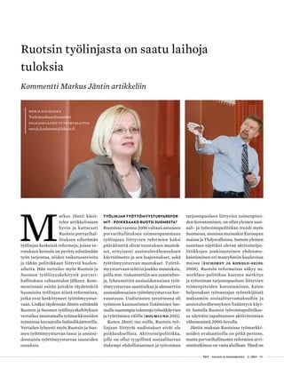  T&Y talous ja yhteiskunta 2 | 2013 09
Ruotsin työlinjasta on saatu laihoja
tuloksia
Kommentti Markus Jäntin artikkeliin
Merja Kauhanen
Tutkimuskoordinaattori
Palkansaajien tutkimuslaitos
merja.kauhanen@labour.fi
M
arkus Jäntti käsit-
telee artikkelissaan
hyvin ja kattavasti
Ruotsin porvarihal-
lituksen edistämän
työlinjan keskeisiä reformeja, joissa ve-
rotuksen keinoin on pyritty edistämään
työn tarjontaa, niiden vaikutusarvioita
ja tähän politiikkaan liittyviä huolen-
aiheita. Hän vertailee myös Ruotsin ja
Suomen työllisyyskehitystä porvari-
hallituksen valtaantulon jälkeen. Kom-
mentissani esitän joitakin täydentäviä
huomioita työlinjan niistä reformeista,
jotka ovat keskittyneet työttömyystur-
vaan. Lisäksi täydennän Jäntin esittämää
Ruotsin ja Suomen työllisyyskehityksen
vertailua muutamalla työmarkkinoiden
toimintaa kuvaavalla lisäindikaattorilla.
Vertailen lyhyesti myös Ruotsin ja Suo-
men työttömyysturvan tasoa ja ansiosi-
donnaista työttömyysturvaa saaneiden
osuuksia.
Työlinjan työttömyysturvarefor-
mit – poikkeaako Ruotsi Suomesta?
Ruotsissa vuonna 2006 valtaan astuneen
porvarihallituksen toimeenpanemaan
työlinjaan liittyvien reformien kaksi
päävälinettä olivat verotuksen muutok-
set, erityisesti ansiotulovähennyksen
käyttöönotto ja sen laajennukset, sekä
työttömyysturvan muutokset. Työttö-
myysturvaan tehtiin joukko muutoksia,
joilla mm. tiukennettiin sen saantiehto-
ja, lyhennettiin ansiosidonnaisen työt-
tömyysturvan saantiaikaa ja alennettiin
ansiosidonnaisen työttömyysturvan kor-
vaustasoa. Uudistusten tavoitteena oli
työnteon kannustinten lisääminen luo-
malla suurempia tuloeroja työssäkäyvien
ja työttömien välille (Holmlund 2011).
Kuten Jäntti tuo esille, Ruotsin työ-
linjaan liittyvät uudistukset eivät ole
poikkeuksellisia. Aktivointipolitiikka,
jolle on ollut tyypillistä sosiaaliturvan
tiukempi ehdollistaminen ja työvoiman
tarjontapuoleen liittyvien toimenpitei-
den korostaminen, on ollut yleinen sosi-
aali- ja työvoimapolitiikan trendi myös
Suomessa, monissa muissakin Euroopan
maissa ja Yhdysvalloissa. Samoin yleinen
suuntaus näyttäisi olevan aktivointipo-
litiikkojen jonkinasteinen yhdenmu-
kaistuminen eri maaryhmiin kuuluvissa
maissa (Eichorst ja Kondle-Seidl
2008). Ruotsin reformeissa näkyy ns.
workfare-politiikan kasvava merkitys
ja työvoiman tarjontapuoleen liittyvien
toimenpiteiden korostuminen, kuten
helpotukset työnantajan työntekijöistä
maksamiin sosiaaliturvamaksuihin ja
ansiotulovähennyksen lisääntyvä käyt-
tö. Samalla Ruotsin työvoimapolitiikas-
sa näyttäisi tapahtuneen aktiivitoimien
vähenemistä 2000-luvulla.
Jäntin mukaan Ruotsissa työmarkki-
noiden evaluaatioilla on pitkä perinne,
mutta porvarihallitusten reformien arvi-
ointitutkimus on vasta aluillaan. Tämä on
 