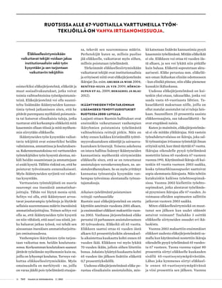 14 T&Y talous ja yhteiskunta 2 | 2013
esimerkiksi eläkejärjestelmä, eläkeiät ja
muut sosiaalivakuutukset, jotka voivat
toimia vaihtoehtoisina työstäpoistumis-
teinä. Eläkejärjestelmä voi olla suunni-
teltu lisäämään ikääntyneiden kannus-
timia työssä jatkamiseen siten, että he
pitävät parempana myöhäistä poistumis-
ta tai katsovat elinaikaisia tuloja, jotka
tuottavat sitä korkeampia eläkkeitä mitä
kauemmin ollaan töissä ja mitä myöhem-
min siirrytään eläkkeelle.
Ikääntyneiden työn kysyntään vaikut-
tavia tekijöitä ovat esimerkiksi heidän
valmiutensa, ammattinsa ja koulutuksen-
sa. Rakennemuutoksissa voi varttuneiden
työntekijöiden työn kysyntä alentua, mi-
käli heidän osaamistaan ja ammattejaan
ei enää kysytä. Tällöin riskinä on, että he
poistuvat työvoimasta ennenaikaisesti.
Myös ikääntyneiden syrjintä voi vaikut-
taa kysyntään.
Varttuneista työntekijöistä on nuoria
suurempi osa itsenäisiä ammatinhar-
joittajia. Tähän voi löytyä monia syitä.
Selitys voi olla, että ikääntyneet arvos-
tavat joustavampia työehtoja ja löytävät
sellaisia suuremmassa määrin itsenäisinä
ammatinharjoittajina. Toinen selitys voi
olla se, että ikääntyneiden työn kysyntä
on niin vähäistä, että suuri osa niistä, jot-
ka haluavat jatkaa työssä, voi tehdä sen
ainoastaan itsenäisen ammatinharjoitta-
jan ominaisuudessa.
Vanhempien ikäryhmien työn tarjon-
taan vaikuttaa mm. heidän koulutusta-
sonsa. Korkeamman koulutuksen saaneet
jättävät työelämän myöhemmin kuin ne,
joilla on lyhyempi koulutus. Terveys vai-
kuttaa eläkkeellesiirtymisikään. Myös
omaisuudella on merkitystä - ne, joilla
on varaa jäädä pois työelämästä etuajas-
sa, tekevät sen suuremmassa määrin.
Perhetekijät kuten se, milloin puoliso
jää eläkkeelle, vaikuttavat myös siihen,
milloin poistutaan työelämästä.
Tärkeimmät eläkkeellesiirtymisikään
vaikuttavat tekijät ovat institutionaalisia
ja erityisesti niitä ovat eläkejärjestelmän
ikärajat (ks. esim. Gruber ja Wise 2004;
Benítez-Silva ja Yin 2009; Börsch-
Supan et al. 2009; Behaghel ja Blau
2012).
Ikääntyneiden työn tarjonnan
lisäämiseksi tehdyt uudistukset
Ruotsissa 2000-luvulla
Laajasti ottaen Ruotsin hallitukset ovat
ensinnäkin vaikeuttaneet vanhempien
ikäryhmien poistumista työelämästä
vaihtoehtoisia reittejä pitkin. Näin on
tehty ennen kaikkea kiristämällä työttö-
myysvakuutuksen sääntöjä ja sairausva-
kuutuksen kriteerejä. Toisena askeleena
on istuva hallitus lisännyt ikääntyneiden
kannustimia myöhentää siirtymistään
eläkkeelle siten, että se on toteuttanut
ansiotulojen veronkevennyksen, ns. an-
siotulovähennyksen. Se on myös yrittänyt
kannustaa työnantajia kysymään van-
hempaa työvoimaa alentamalla työnan-
tajamaksuja.
Aikaisen työelämästä poistumisen
reittejä: vanhuuseläke
Ruotsin uusi eläkejärjestelmä on otettu
käyttöön asteittain vuodesta 2001 alkaen,
ja ensimmäiset eläkkeet maksettiin vuon-
na 2003. Vanhassa järjestelmässä eläke
perustui 15 parhaaseen ansiotulovuoteen
30 työvuodesta. Eläkeikä oli 65 vuotta.
Eläkkeen saattoi ottaa 61 vuoden iästä
alkaen 0,5 prosenttiyksikön alennuksel-
la aikaistettua kuukautta kohti ennen 65
vuoden ikää. Eläkkeen voi myös lykätä
70 vuoden ikään, jolloin siihen liitettiin
bonus. Jokaista lykättyä kuukautta kohti
65 vuoden iän jälkeen lisättiin eläkettä
0,7 prosenttiyksiköllä.
Uudessa eläkejärjestelmässä eläke pe-
rustuu elinaikaisiin ansiotuloihin, min-
kä katsotaan lisäävän kannustimia pysyä
kauemmin työelämässä. Mitään eläkeikää
ei ole. Eläkkeen voi ottaa 61 vuoden iäs-
tä alkaen, ja sen voi lykätä niin pitkälle
kuin haluaa. Eläkettä sopeutetaan aktu-
aarisesti. Eläke perustuu mm. eläkeläi-
sen oman ikäluokan eliniän odotteeseen
- kun elinikä pitenee, niin eläke pienenee
kussakin ikäluokassa.
Uudessa eläkejärjestelmässä on kui-
tenkin yksi etuus, takuueläke, jonka voi
saada vasta 65-vuotiaasta lähtien. Ta-
kuueläkettä maksetaan niille, joilla on
ollut matalat ansiotulot tai ei tuloja lain-
kaan. Suunnilleen 25 prosenttia uusista
eläkkeensaajista, saa takuueläkettä - he
ovat etupäässä naisia.
Kuten jo mainitsin, eläkejärjestelmäs-
sä ei ole mitään yläikärajaa. Sitä vastoin
työsuhdeturvalaissa on ikäraja, joka sal-
lii työnantajan irtisanoa työntekijä ilman
erityisiä syitä, kun tämä täyttää 67 vuotta.
Ikärajaa oikeudelle pysyä työelämässä
nostettiin laissa 65 vuodesta 67 vuoteen
vuonna 1991. Käytännössä ikäraja oli kui-
tenkin 65 vuotta vuoteen 2003 saakka,
koska työmarkkinaosapuolet saattoivat
sopia alemmasta ikärajasta. Näin tehtiin
kutakuinkin kaikissa työehtosopimuk-
sissa. Vuonna 2003 kiellettiin työehto-
sopimukset, jotka alentavat työelämäs-
sä pysymisen ikärajaa alle 67 vuoden. Jo
voimassa olleiden sopimusten sallittiin
jatkuvan vuoteen 2003 saakka.
Miten eläkkeellesiirtymisikä on muut-
tunut sen jälkeen kun uudet säännöt
astuivat voimaan? Taulukko 3 esittää
eläkkeelle siirtyneiden osuudet eri ikä-
luokista.
Vuonna 2003 maksettiin ensimmäiset
eläkkeet uudesta eläkejärjestelmästä sa-
malla kun käytännössä nostettiin ikäraja
oikeudelle pysyä työelämässä 65 vuodes-
ta 67 vuoteen. Tuona vuonna vajaat 80
prosenttia siirtyi eläkkeelle kuukauden
sisällä 65-vuotissyntymäpäivästään.
Lähes joka kymmenes siirtyi eläkkeel-
le ennen 65-vuotissyntymäpäivänsä
ja viisi prosenttia sen jälkeen. Vuonna
Ruotsissa alle 67-vuotiailla varttuneilla työn-
tekijöillä on vahva irtisanomissuoja.
Eläkkeellesiirtymisikään
vaikuttavat tekijät voidaan jakaa
institutionaalisiin sekä työn
kysyntään ja sen tarjontaan
vaikuttaviin tekijöihin
 