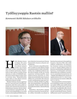 28 T&Y talous ja yhteiskunta 2 | 2013
H
eikki Räisäsen kanssa
on helppo olla samaa
mieltä siitä, että Suo-
mi ja Ruotsi vastaavat
monilta osin toisiaan,
mikä tekee maiden työmarkkinarefor-
mien vertailusta opettavaista. Naapuri-
maita on ajan saatossa vertailtu useaan
otteeseen, ja vaaka on heilahdellut ajan-
jaksosta ja asiasta riippuen joskus sinne
ja toisinaan tänne. Työmarkkinoiden
osalta vaaka on viime aikoina tuntunut
kallistuneen Ruotsin hyväksi.
Räisänen kehottaa Suomea oppimaan
Ruotsin innovatiivisista politiikkaele-
menteistä, joiksi hän nostaa pitkän ai-
kavälin työn tarjonnan kasvattamisen ja
heikoimmassa asemassa olevien ryhmi-
en kiinnittämisen työmarkkinoille. Ak-
tiivinen työvoimapolitiikka on osa näitä
koskevaa yleisempää politiikkalinjausta,
joten käsittelen kommentissani hieman
laajemminkin Suomen ja Ruotsin työ-
markkinoita.
Ennen varsinaista työmarkkinarefor-
mien vertailua on syytä vilkaista maiden
samankaltaisuuksien lisäksi työmarkki-
noiden eroja. Artikkelissa todetaan mai-
den olevan samalla viivalla, jos vertailu
suoritetaan työttömyysasteilla, mutta
työllisyysasteissa Ruotsilla on reilun
neljän prosenttiyksikön kaula Suomeen
nähden. Ero on kuitenkin ollut olemassa
jo parin vuosikymmenen ajan, joten tun-
tuisi kovin vaikealta selittää eroa pelkäs-
tään työvoimapolitiikan viimeaikaisilla
muutoksilla. Voisiko taustalla olla jokin
työmarkkinoita koskeva rakenteellisempi
tekijä?
Mahdollisia rakenteellisia tekijöitä
arvioitaessa kannattaa huomioida kol-
me seikkaa. Ensinnäkin osa-aikatyö on
Ruotsissa huomattavasti yleisempää kuin
Suomessa. Ruotsissa lähes joka neljäs
työllinen työskentelee osa-aikaisena,
kun Suomessa vastaava prosenttiluku
on noin 14. Toiseksi julkinen sektori on
Ruotsissa merkittävämpi työllistäjä kuin
Suomessa. Ja kolmanneksi työvoiman
ulkopuolella oleva työikäinen ruotsalai-
nen on suomalaista kanssasisartaan tai
-veljeään todennäköisemmin sairaana tai
vajaakuntoisena (28,3 % vs. 18,6 %) mut-
ta huomattavasti harvemmin eläkkeellä
(7,9 % vs. 24.2 %).
Työvoimapolitiikan toimintaympäris-
tö on kieltämättä monilta osin samanlai-
nen maiden välillä, mutta edellä esitetyn
vertailun perusteella siinä on myös mit-
tavia eroja. Jo pelkästään sillä, että jul-
kisen sektorin työllisyys olisi Suomessa
samalla tasolla Ruotsin kanssa, Suomen
työllisyysaste nousisi 71 prosenttiin ja ero
Työllisyysoppia Ruotsin malliin?
Kommentti Heikki Räisäsen artikkeliin
Kari Hämäläinen
Johtava ekonomisti
VATT
kari.hamalainen@vatt.fi
 