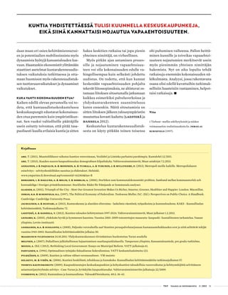  T&Y talous ja yhteiskunta 2 | 2013 51
daan maan eri osien kehittämisresurssi-
en ja potentiaalien mobilisoinnista myös
dynaamisia hyötyjä kansantalouden kas-
vuun. Haastankin ekonomistit ylittämään
staattiset asetelmat kuntarakenneuudis-
tuksen vaikutuksia tutkittaessa ja otta-
maan huomioon myös rakenneuudistuk-
sen tuottavuusvaikutukset ja dynaamiset
vaikutukset.
Kuka vahtii kokonaisuuden etua?
Kaiken edellä olevan perusteella voi to-
deta, että kuntauudistuskeskustelussa
keskuskaupungit edustavat kokonaisuu-
den etua paremmin kuin ympäristökun-
nat. Sen vuoksi valtiollisille päättäjille
usein esitetty toivomus, että pitää tasa-
puolisesti kuulla erilaisia kuntia ja sitten
Kuntia yhdistettäessä tulisi kuunnella keskuskaupunkeja,
eikä siinä kannattaisi nojautua vapaaehtoisuuteen.
Kirjallisuus
Aro, T. (2011), Muuttoliikkeen vaikutus kuntien vetovoimaan, Vesilahti ja Liminka parhaista parahimpia. Kuntalehti 12/2011.
Aro, T. (2013), Kuuden suuren kaupunkiseudun demografinen kilpailukyky. Valtiovarainministeriö, Muut asiakirjat 7.2.2013.
Asikainen, J. & Paqvalin, R. & Mononen, K. & Tuimala, A. & Turunen, J. & Myllyniemi, P. (2013), Metropoli meille kaikille. Metropolialueen
esiselvitys - selvityshenkilöiden suositus ja ehdotukset. Helsinki.
www.ymparisto.fi/download.asp?contentid=142303&lan=fi
Berggren, I. & Haglund, A. & Melin, T. & Norrlid, A. (2006), Storleken som kommunalekonomiskt problem. Samband mellan kommunstorlek och
kostnadsläge i Sveriges primärkommuner. Stockholm: Rådet för främjande av kommunala analyser.
Glaeser, E. (2011), Triumph of the City - How Our Greatest Invention Makes Us Richer, Smarter, Greener, Healthier and Happier. London: Macmillan.
Inman, R.B. & Rubinfield, D.L. (1997), The Political Economy of Federalism. Teoksessa Muller, D.C. (Ed.): Perspectives on Public Choice. A Handbook.
Cambridge: Cambridge University Press.
Jauhiainen, S. & Huovari, J. (2013), Kuntarakenne ja alueiden elinvoima - laskelmia väestöstä, työpaikoista ja kuntataloudesta. KAKS - Kunnallisalan
kehittämissäätiö, Tutkimusjulkaisu 72.
Laesterä, E. & Hanhela, T. (2012), Kuntien talouden kehittyminen 1997-2024. Valtiovarainministeriö, Muut julkaisut 1.2.2012.
Leinamo, K. (2010), yhdeksän hyvää ja kymmenen kaunista. Vuosina 2001–2009 toteutettujen maaseutu–kaupunki -kuntaliitosten tarkastelua. Vaasan
yliopisto, Levón-instituutti.
Loikkanen, H.A. & Susiluoto, I. (2005), Paljonko verorahoilla saa? Kuntien peruspalvelutarjonnan kustannustehokkuuden erot ja niitä selittävät tekijät
vuosina 1945-2002. Kunnallisalan kehittämissäätiön julkaisu 50.
Maaseudun tulevaisuus 24.10.2011: Yhdyskuntarakenteen tiivistäminen huolestuttaa Turun seudulla
Melfsen, J. (2007), Paikallisen julkishallinnon hajauttaminen suurkaupunkialueella. Tampereen yliopisto, Kansantaloustiede, pro gradu-tutkielma.
Moisio, A. (Ed.) (2012), Rethinking Local Government: Essays on Municipal Reform. VATT-julkaisuja 61.
Parvianen, S. (1996), Optimaalinen työnjako fiskaalisessa federalismissa. VATT-keskustelualoitteita 123.
Pylkkänen, E. (2009), Kuntien ja valtion väliset verotussuhteet. VM muistio
Solakivi, M. & Virén, M. (2006), Kuntien henkilöstö, tehokkuus ja kuntakoko. Kunnallisalan kehittämissäätiön tutkimusjulkaisut 57.
Toimiva kaupunkiseutu (2009), Kaupunkiseutujen keskuskaupunkien ja kehyskuntien taloudellisia vuorovaikutus ja kehitystekijöitä selvittäneen
asiantuntijatyöryhmän selvitys - Case Turun ja Jyväskylän kaupunkiseudut. Valtiovarainministeriön julkaisuja 22/2009.
Vuorento, R. (2012), Kuntatalous ja kuntauudistus. Talous&Yhteiskunta, 40:3, 36-42.
hakea keskitien ratkaisu tai jopa pienin
yhteinen nimittäjä, on virheellinen.
Myös pitkän ajan antaminen proses-
sille ja nojautuminen vapaaehtoisuu-
teen voi olla kokonaisuuden edulle va-
hingollisempaa kuin selkeästi johdettu
uudistus. On todettu, että kun kunnat
keskenään vapaaehtoisuuden pohjalta
tekevät liitossopimuksia, ne altistuvat os-
tamaan liitoksen sitoutumalla jatkamaan
kaikkea esimerkiksi palveluverkoissa ja
yhdyskuntarakenteen suunnittelussa
kuten ennenkin. Näitä sitoutumisia on
sitten liitoksen jälkeen talousympäristön
muututtua kovasti kaduttu (Laesterä ja
Hanhela 2012).
Keskustelua kuntarakenneuudistuk-
sesta on käyty pitkään toinen toisensa
ohi puhumisen vaiheessa. Pallon heittä-
minen kunnille ja toiveikas vapaaehtoi-
suuteen nojautumien merkitsevät usein
myös pienimmän yhteisen nimittäjän
hakemista. Nyt on aika lopulta tehdä
ratkaisuja enemmän kokonaisuuden nä-
kökulmasta. Analyysi, jossa rakentavana
osana olisi edellä kuvattuihin tutkimuk-
sellisiin haasteisiin vastaaminen, helpot-
taisi ratkaisuja. •
Viite
1 Tiebout -mallin edellytyksistä ja niiden
voimassaolon realistisuudesta ks. Inman ja
Rubinfield (1997).
 