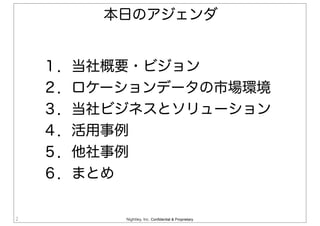 Nightley, Inc. Confidential & Proprietary2
１．当社概要・ビジョン
２．ロケーションデータの市場環境
３．当社ビジネスとソリューション
４．活用事例
５．他社事例
６．まとめ
本日のアジェンダ
 