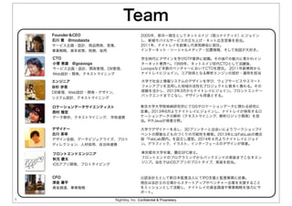 Nightley, Inc. Confidential & Proprietary
Team
4
CTO
小菅 恵雄 @gozooga
サービス企画・設計、開発管理、DB管理、
Web設計・開発、テキストマイニング
学生時代にデザインを学びDTP業界に就職。その後ITの魅力に惹かれイン
ターネット業界へ。1999年、ネットエイジ初代CTOとして活躍後、
Looopsなど多数のベンチャーにおいてCTOを歴任。 2011年創業時から
ナイトレイにジョイン。コア技術となる解析エンジンの設計・運用を担当
ロケーションデータサイエンティスト
西村 隆宏
データ解析、テキストマイニング、 学術連携
東京大学大学院柴崎研究所にてGISやロケーションデータに関わる研究に
従事。2013年6月よりナイトレイにジョインし、ナイトレイが保有するロ
ケーションデータの解析（テキストマイニング、解析ロジック開発）を担
当。RやJavaが得意分野。
エンジニア
谷杉 歩音
DB管理、Web設計・開発・デザイン、
システム設計、テキストマイニング
大学で社会と情報システムのデザインを学び、ウェブサービスやスマート
フォンアプリを活用した地域の活性化プロジェクトに数多く携わる。その
経験を活かし、2013年3月からナイトレイにジョイン。フロントエンド∼
バックエンドまでこなし、デザインも得意とする。
CFO
津金 庸平
資金調達、事業戦略
公認会計士として新日本監査法人にてIPO支援と監査業務に従事。
現在は会計士の立場からスタートアップやベンチャー企業を支援すること
をミッションとして活動し、ナイトレイの資金調達や事業戦略を強力にサ
ポート。
デザイナー
古川 英幸
デザイン全般、データビジュアライズ、プロト
ディレクション、人材採用、自治体連携
大学でデザイナーを志し、3Dプリンターと出会いによりワークショップイ
ベントの開催などものづくりの可能性を模索。2013年にはFabLabの横浜
版「FabLab関内」を設立し運営。2014年４月よりナイトレイにジョイ
ン。グラフィック、イラスト、インターフェースのデザインが得意。
Founder＆CEO
石川 豊 @modaista
サービス企画・設計、商品開発、営業、
事業戦略、資本政策、税務、採用
2005年、新卒一期生としてネットエイジ（現ユナイテッド）にジョイン
し、新規モバイルサービスの立ち上げ・ネット広告営業を担当。
2011年、ナイトレイを創業し代表取締役に就任。
インターネット・ソーシャルメディア・位置情報、そして地図が大好き。
フロントエンドエンジニア
秋元 慶太
iOSアプリ開発、プロトタイピング
東京都市大学卒業、慶応SFC修士。
フロントエンドのプログラミングからバックエンドの実装までこなすエン
ジニア。当社ではiOSアプリのプロトタイプ、実装を担当。
 