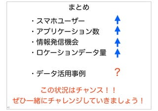40
まとめ
・スマホユーザー
・アプリケーション数
・情報発信機会
・ロケーションデータ量
・データ活用事例 ？
この状況はチャンス！！
ぜひ一緒にチャレンジしていきましょう！
 