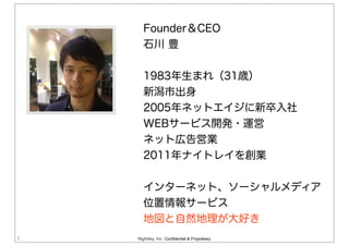Nightley, Inc. Confidential & Proprietary5
Founder＆CEO
石川 豊
1983年生まれ（31歳）
新潟市出身
2005年ネットエイジに新卒入社
WEBサービス開発・運営
ネット広告営業
2011年ナイトレイを創業
インターネット、ソーシャルメディア
位置情報サービス
地図と自然地理が大好き
 