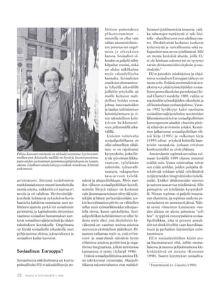 30 TALOUS & YHTEISKUNTA 3·2006
arvoistavasti. Siirtymä sosialismista
markkinatalouteen muutti kertaheitolla
monia asioita, vaikkakin eri maissa eri
tavoin ja eri tahdissa. Hyvinvointijär-
jestelmät kohtaavat nykyoloissa kovia
haasteita kahdesta suunnasta: uusi po-
liittinen ajattelu pyrkii irti sosialismin
perinnöstä, ja kapitalismiin siirtymisen
vaatimat sosiaaliset kustannukset aset-
tavat sosiaaliturvajärjestelmät ja niiden
rahoituksen koetukselle. Ongelmana
on löytää sosiaalisille oikeuksille uusi
pohja uusissa oloissa, joissa tuloerot ja
sosiaaliset kuilut kasvavat.
Sosiaalinen Eurooppa?
Sosiaalisesta näkökulmasta on koettu
pulmalliseksi EU:n taloudellisen ja po-
liittisen painotuksen
ylikorostuminen –
unionilla on ollut vain
vähän tekemistä ihmis-
ten perustavien ongel-
mien ja oikeuksien
kanssa. Sosiaaliset oi-
keudet on paljolti nähty
kilpailun esteinä, mikä
on ahdas näkökulma
myös taloudelliselta
kannalta. Sosiaalisten
etuuksien alentamises-
ta lyhyellä aikavälillä
joillekin yrityksille tai
maille koituvat mah-
dolliset hyödyt voivat
johtaa innovaatioiden
ja laadun kehittämisen
laiminlyömiseen ja si-
ten taloudellisen kehi-
tyksen heikkenemi-
seen pidemmällä aika-
välillä.
Unionin toimivalta
sosiaalipolitiikassa on
ollut suhteellisen vähäi-
nen: se on rajoittunut
kysymyksiin, jotka liit-
tyvät työvoiman liikku-
vuuteen, työelämän
suhteisiin, työturvalli-
suuteen, sukupuolten
tasa-arvoon työelä-
mässä ja aluepolitiikkaan. Myös mai-
den väliseen sosiaalipolitiikan koordi-
nointiin liittyvä valtuus on koskenut
vain jäsenmaasta toiseen siirtyvää työn-
tekijää ja hänen perheenjäseniään, jos-
kin koordinaation piiriin on vähitellen
tullut myös työmarkkinoiden ulkopuo-
lella olevia, kuten opiskelijoita. Sosi-
aalipolitiikan kehittäminen on ollut hi-
dasta myös siksi, että direktiivien hy-
väksyntä on vaatinut useissa asioissa
neuvoston yksimielisen päätöksen. Hi-
tauteen vaikuttaa myös se, että eri int-
ressi- ja maaryhmät edistävät hyvin
erilaisissa asioissa positiivista ja nega-
tiivista integraatiota, jolloin tarvittavaa
kannatusta ei synny (Scharpf 1996).
Eräissä sosiaalipoliittisissa asioissa EU
on toki kyennyt etenemään. Aluepoli-
tiikassa rakennerahastot ovat mahdol-
listaneet jonkinasteista tasausta, vaik-
ka rahastojen merkitystä ei tule liioi-
tella – alueelliset erot ovat edelleen suu-
ret. Direktiiveistä keskeiset koskevat
työterveyttä ja -turvallisuutta sekä su-
kupuolten tasa-arvoa työelämässä. Silti
on monia keskeisiä alueita, joilla EU
ei ole lainkaan edennyt tai on tyytynyt
varsin yleisluontoisiin esityksiin ja suo-
situksiin.1
EU:n joissakin asiakirjoissa ja ohjel-
missa sosiaalisen Euroopan tärkeys on
tuotu esiin. Eräänä ensimmäisistä ava-
uksista voi pitää työntekijöiden sosiaa-
listen perusoikeuksien peruskirjaa (So-
cial Charter) vuodelta 1989, vaikka se
rajoittuikin työntekijöiden oikeuksiin ja
oli luonteeltaan periaatejulistus. Vuon-
na 1992 hyväksytyt kaksi suositusta
sosiaaliturvajärjestelmien tavoitteiden
lähentämisestä toivat sosiaalipoliittisen
konvergenssin ainakin yhteisön piiris-
sä tehtävän arvioinnin asiaksi. Komis-
sion julkaisemat sosiaalipolitiikan vih-
reä kirja (1993) ja valkoinen kirja
(1994) olivat yrityksiä kehitellä haas-
teisiin vastauksia, joskaan erityisen
konkreettisiksi ne eivät yltäneet.
Amsterdamin sopimuksen tultua voi-
maan keväällä 1999 tilanne muuttui
eräiltä osin. Uutta toimivaltaa toivat
sen eräät artiklat, joiden pohjalta di-
rektiivejä voidaan tehdä työelämästä
syrjäytyneiden integroimiseksi työelä-
mään. Lisäksi tähdennetään miesten
ja naisten tasa-arvoa työelämässä. Silti
painopiste on työelämän kysymyksil-
lä. Nizzan sopimus ei paljolti muutta-
nut tilannetta, ja sopimus uudesta pe-
rustuslaista on tunnetusti jäissä. Näis-
tä syistä viimeisten kymmenen vuo-
den aikana on alettu painottaa “soft
law” -tyyppistä eurooppalaista sosiaa-
lipolitiikkaa, joka ei perustu asetuk-
siin tai direktiiveihin vaan koordinaa-
tioon ja parhaiden käytäntöjen esiin-
tuomiseen.
EU:n sosiaalipolitiikan käsite ero-
aa huomattavasti siitä, mihin suoma-
laisessa ja muussa pohjoismaisessa kie-
lenkäytössä on totuttu (Kosonen
1998). Suuret kysymykset sosiaaliva-
Pekka Kososen mielestä on tärkeää tunnistaa hyvinvointi-
mallien erot. Jokaisella mallilla on hyvät ja huonot puolensa,
jotenniidenasettaminenparemmuusjärjestykseenonkyseen-
alaista.Liiallinenomahyväisyyseiedistävertailevaa,kriittistä
tutkimusta.
1
Etenemisestä ks. Cousins (1999).
 