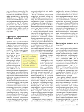 33TALOUS & YHTEISKUNTA 3·2006
teon mielekkyyden muutoksiin. Mie-
lenkiintoinen ilmiö on, että työnteon
mielekkyyden muutoksen ja oman työ-
paikan talouskehityksen saldolukujen
välillä oli vuosina 1992–2001 tilastol-
lisesti merkitsevä korrelaatio, mutta
tästä eteenpäin korrelaatio on olennai-
sesti heikentynyt eikä ole koko ajan-
jaksolla enää edes melkein merkitse-
vä. Korrelaatio vaihtelee palkansaaja-
ryhmittäin. Yhteistä kaikille ryhmille on
kuitenkin sen selvä pieneneminen vuo-
desta 2001.
Psykologinen sopimus tulkin-
nallisena käsitteenä
Työnteon mielekkyyden muutoksen
saldoluvun laskua ja irtautumista oman
työpaikan talouden muutosodotuksis-
ta tulkitaan seuraavassa psykologisen
sopimuksen käsitteen avulla. Käsite
syntyi 1960-luvulla, mutta tutkimuk-
sessa se alkoi yleistyä vasta 1990-lu-
vulla (Guest 1998;
Smithson ja Lewis
2005). Sillä tarkoite-
taan palkansaajien
omaksumien ja heidän
aiempiin kokemuksiin-
sa perustuvien usko-
musten muodostamaa
kokonaisuutta siitä, mil-
laisia palkkioita he ovat
oikeutettuja saamaan työnantajalta työ-
suhteen kautta vastineeksi työpanok-
sestaan. Nämä uskomukset ovat taval-
lisesti suurelta osin julkilausumattomia.
Psykologiset sopimukset ovat myös yk-
silöllisiä ja subjektiivisia.
Psykologisiin sopimuksiin voi sisältyä
sekä transaktionaalisia että relationaa-
lisia elementtejä. Edelliset tarkoittavat
työsuhteen kautta saatavia suoraan tai
epäsuoraan taloudellisilla arvoilla mi-
tattavia palkkioita kuten palkkaa, luon-
taisetuja, etenemismahdollisuuksia tai
työsuhteen pysyvyyttä. Relationaaliset
elementit liittyvät työnantajien ja pal-
kansaajien suhteeseen – esimerkiksi
luottamus, lojaalisuus, turvallisuus ja
arvostus. Transaktionaaliset elementit
ovat yleensä sisällöltään ja kestoltaan
tarkemmin määriteltyjä kuin relatio-
naaliset elementit.
Eräs syy kasvaneeseen kiinnostukseen
psykologisia sopimuksia kohtaan liit-
tyy kilpailuolojen muutokseen. On esi-
tetty, että kiristyneessä kilpailutilan-
teessa monet yritykset rikkovat enti-
senlaisia paternalistisia psykologisia so-
pimuksia, joiden ytimenä on ollut hen-
kilöstön lojaalisuuden ja täyden työpa-
noksen sekä näiden vastineeksi saata-
van (suhteellisen) turvatun työsuhteen
ja ennustettavien ansioiden välinen
vaihtosuhde. Keskustelua ovat virittä-
neet yritysten uudelleenjärjestelyt, or-
ganisaatioiden keventämiset, toiminto-
jen ulkoistamiset ja epätyypillisten työ-
suhteiden kuten osa- ja määräaikai-
suuksien yleistyminen. Rikkoutumisen
seurauksena palkansaajien työtyytyväi-
syys ja luottamus työnantajiin voi hei-
kentyä, työpanos laskea ja kynnys vaih-
taa työpaikkaa alentua. On myös esi-
tetty, että globalisoituvassa taloudessa
transaktionaalisten elementtien merki-
tys suhteessa relationaa-
lisiin kasvaa (Sennett
2006; Smithson ja Le-
wis 2005).
Palkansaajilla on nä-
kemys työpanoksensa
arvosta työnantajalle.
Tätä vastaa uskomus
niiden – transaktionaa-
listen ja relationaalisten
– palkkioiden arvosta, joita he ovat oi-
keutettuja saamaan vastineeksi. Pal-
kansaajilla on myös käsitys siitä, min-
kä arvoisia palkkioita he tosiasiassa
saavat tai uskovat jatkossa pystyvänsä
saamaan. Jotta palkansaajat olisivat tyy-
tyväisiä tähän vaihtoon, on saatavien
ja odotettujen palkkioiden oltava vä-
hintään yhtä suuria kuin oikeutetuiksi
katsotut palkkiot. Palkansaajat koke-
vat psykologisen sopimuksensa häiriin-
tyvän, mikäli suhde kääntyy toisin päin.
Näin voi tapahtua esimerkiksi, kun
odotukset oman työpaikan taloudesta
synkentyvät. Edellä esitetyn pohjalta
tämä vaikuttaa näkemyksiin työnteon
mielekkyydestä.
Näin ajatellen ei työnteon mielekkyy-
den muutoksen saldoluvun vaihtelu työ-
markkinoiden ja oman työpaikan ta-
louden muutosodotusten mukaan ole
yllättävää. Vahvistuva talous lisää liik-
kumavaraa palkanmaksussa ja var-
muutta työsuhteiden turvallisuudesta ja
voi parantaa ilmapiiriä työpaikalla.
Työllisyyden paraneminen myös lisää
palkansaajien valinnanmahdollisuuksia
ja vähentää riippuvuutta nykyisestä
työnantajasta. Oman työpaikan talous-
tilanteen ja työmarkkinatilanteen hei-
kentyminen taas vaikuttaa toisin päin.
Kyse on mekanismista, jossa palkan-
saajat luottavat siihen, että oman työ-
paikan menestyminen ja työsuhteen
kautta saatavat erilaiset palkkiot kie-
toutuvat läheisesti toisiinsa.
Psykologinen sopimus mur-
roksessa?
Miksi työnteon mielekkyyden muutok-
sen yhteys talouden muutoksiin on nyt
heikentynyt ja näkemykset työnteon
mielekkyydestä synkentyneet? Palkan-
saajien näkemykset työoloistaan ylei-
sesti eivät ole viime vuosina synkenty-
neet (Kauppinen ym. 2004; Lehto ja
Sutela 2004; Ylöstalo 2006). Työolo-
tutkimuksessa ainoa selvästi yleistynyt
epävarmuustekijä oli ennakoimattomi-
en muutosten uhka (1997: 33 %,
2003: 40 %). Samanaikaisesti niiden
osuus, jotka katsovat saavansa tietoa
työtä koskevista muutoksista jo suun-
nitteluvaiheessa, pieneni (1997: 41 %,
2003: 34 %). Muutokset olivat suu-
rimpia yksityisellä sektorilla.
Yhdysvalloissa keskustelu paternalis-
tisten psykologisten sopimusten särky-
misestä käynnistyi 1990-luvun yritysjär-
jestelyihin, organisaatioiden keventämi-
siin ja niitä seuranneisiin työvoimavä-
hennyksiin liittyen. Myös Suomen
1990-luvun alun laman myötä työvoi-
ma väheni rajusti. Kuitenkin erityisesti
viime vuosina on palkansaajien asema
ollut turvatumpi kuin Yhdysvalloissa,
jossa suurella osalla palkansaajia reaali-
palkat ovat laskeneet, eikä alentunut-
kaan työttömyys ole vähentänyt työsuh-
dettaan uhattuna pitävien osuutta
(Green 2006). Myös eurooppalaisessa
Nykyään palkan-
saajat kokevat
saavansa yhä huo-
nompia palkkioita
työpanoksestaan.
 