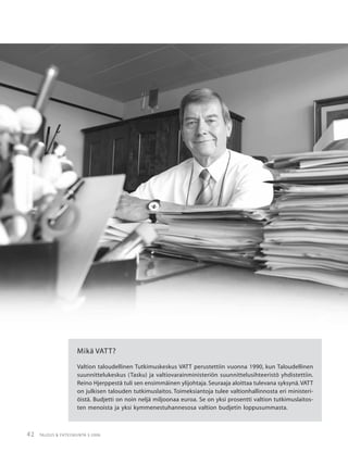42 TALOUS & YHTEISKUNTA 3·2006
Mikä VATT?
Valtion taloudellinen Tutkimuskeskus VATT perustettiin vuonna 1990, kun Taloudellinen
suunnittelukeskus (Tasku) ja valtiovarainministeriön suunnittelusihteeristö yhdistettiin.
Reino Hjerppestä tuli sen ensimmäinen ylijohtaja. Seuraaja aloittaa tulevana syksynä.VATT
on julkisen talouden tutkimuslaitos. Toimeksiantoja tulee valtionhallinnosta eri ministeri-
öistä. Budjetti on noin neljä miljoonaa euroa. Se on yksi prosentti valtion tutkimuslaitos-
ten menoista ja yksi kymmenestuhannesosa valtion budjetin loppusummasta.
 