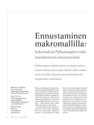 8 TALOUS & YHTEISKUNTA 3·2006
Suomessa julkaistaan vuosittain kym-
menkunta kokonaistaloudellista ennus-
tetta, joista pääosa on kotimaisten tut-
kimuslaitosten ja pankkien tekemiä.
Ennusteiden luonnetta esitellään kui-
tenkin hyvin harvoin. Julkisuudessa
ennusteita kohdellaan hyvin samanar-
voisina riippumatta siitä, miten ne on
tehty – ennen kaikkea miten paljon
niiden tekemiseen on panostettu.
Jos ennustaminen olisi pelkkää ar-
vaamista, olisi tietenkin samanteke-
vää, onko ennusteiden laadinnassa
mukana 1 vai 20 ekonomistia. Sama
koskee sekä ennustetyöhön käytettyä
aikaa että taloustieteellistä ja teknistä
kalustoa. Koska kuitenkin ollaan ver-
raten yksimielisiä siitä, että kokonais-
taloudellisissa luvuissa on yhä huo-
mattavan suuri ennustettavissa oleva
komponentti, ei “yhdentekevyys”-ar-
gumentti ole kovin järkevä. Ennus-
teiden laatua voidaan parantaa perus-
teellisella lähtökohtatilanteen analyy-
sillä, ennusteiden vertailulla ja syy-seu-
raussuhteiden analyysillä. Kaikki tämä
vaatii resursseja ja ennen kaikkea tie-
totaitoa.
Markku Lehmus
Nuorempi tutkija
Palkansaajientutkimuslaitos
markku.lehmus@labour.fi
Eero Lehto
Tutkimuskoordinaattori,
ennustepäällikkö
Palkansaajientutkimuslaitos
eero.lehto@labour.fi
Matti Virén
Professori
Turun yliopisto
matvir@utu.fi
Ennustaminen
makromallilla:
kokemuksia Palkansaajien tutki-
muslaitoksen ennustetyöstä
Palkansaajien tutkimuslaitos on ottanut talous-
ennusteidensa tueksi makromallin, jolla voidaan
myös arvioida erilaisten talouspoliittisten toi-
menpiteiden vaikutuksia.
 