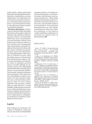26 TALOUS & YHTEISKUNTA 3·2006
moihin tiloihin voidaan onnistuneella
järjestelyllä saada säästöjä kiinteistökus-
tannuksissa, ruokahuollossa ja muissa
tukipalveluissa. Case-tutkimuksen alus-
tavien tulosten perusteella voidaan sa-
noa, että kunnan palveluverkoston ra-
kenne on yksi keskeisimmistä tekijöis-
tä, joka vaikuttaa palvelujen tuottami-
sen yksikkökustannuksiin.
Palvelujen järjestäminen: Palvelu-
verkoston rakenteen lisäksi palveluiden
järjestämiseen liittyy paljon valintoja ja
ratkaisuja, jotka vaikuttavat niiden saa-
tavuuteen, laatuun ja kustannuksiin.
Tähän liittyy suuria, osin periaatteelli-
sia ja jopa ideologisia valintoja, kuten
kunnan oman tuotannon, kuntien vä-
lisen yhteistyön (mm. kuntayhtymät)
sekä ostopalveluiden (yksityisiltä tuot-
tajilta tai muista kunnista) välinen työn-
jako. Samoin vaihtoehtoisten palvelu-
muotojen, kuten lasten päiväkotihoi-
don ja perhepäivähoidon, välinen työn-
jako on merkittävä kysymys. Myös
palveluiden laatuun ja hinnoitteluun
liittyy tärkeitä kunnan valintoja, vaik-
ka monien kunnallisten peruspalvelu-
jen sisältö ja asiakkaalta perittävät
maksut ovat laeilla säädeltyjä. Se, hoi-
detaanko palvelut lain edellyttämällä
minimihenkilöstöllä esimerkiksi päivä-
kodeissa vai panostetaanko henkilös-
töön enemmän, vaikuttaa sekä laatuun
että kustannuksiin. Niissä palvelussa,
joissa lainsäädännön asettamat vaati-
mukset ovat muita palveluita väljem-
mät, kuten vanhustenhuollossa ja kir-
jastoissa, kunta voi varsin vapaasti
määritellä, mitä palveluita ja kuinka
paljon ja minkä laatuisina se tarjoaa
asukkaille. Edellä esitettyjen suurten lin-
jausten ohella palvelujen laatu ja kus-
tannukset määräytyvät lukemattomis-
ta pienistä yksityiskohdista palveluver-
koston organisoinnissa, toimipaikko-
jen toiminnassa ja yksittäisten työnte-
kijöiden arkisessa työssä.
Lopuksi
Sekä Loikkasen ja Susiluodon että
Laakson ja Kilpeläisen tutkimusten
tulosten perusteella väestömäärältään
samanlaiset kunnat voivat poiketa yh-
dyskuntarakenteeltaan ja palveluver-
kostoltaan, mikä aiheuttaa eroja kus-
tannustehokkuudessa. Tämän lisäksi
yhdyskuntarakenteeltaan ja palveluver-
kostoltaan samanlaisissa kunnissa voi
olla suuria eroja palveluiden laadussa
ja kustannuksissa, koska palvelujen
järjestämistavoissa on eroja. Kustan-
nustehokkuuteen vaikuttavien tekijöi-
den moninaisuus on suuri haaste ja
samalla mahdollisuus ajankohtaisessa
pyrkimyksessä uudistaa kunta- ja
palvelurakenteita.
KIRJALLISUUS
Groes, N. (2005), Decentralisering
eller statsstyrning? – den danska
kommunreformens innehåll och
utmaningar, Ekonomisk debatt, 5/2005,
77–95.
Laakso, S. & Kilpeläinen, P. (2006),
Case-tutkimus Helsingin seudun kunti-
en palvelutarjonnan kustannustehok-
kuudesta. Tekeillä, valmistuu syksyllä
2006.
Loikkanen, H.A. & Susiluoto, I.
(2005a), Paljonko verorahoilla saa? Kun-
tien peruspalvelutarjonnan kustannus-
tehokkuuden erot ja niitä selittävät teki-
jät vuosina 1994–2002, Kunnallisalan
kehittämissäätiön tutkimusjulkaisu
nro.50.
Loikkanen, H.A. & Susiluoto, I.
(2005b), Cost Efficiency of Finnish
Municipalities in Basic Service Provision
1994-2002, Urban Public Economics
Review, 4/2005, 39–64.
Luoma, K. & Moisio, A. (2005), Kun-
takoko, kuntien menot ja palvelujen tuo-
tannon palvelujen tuotannon tehokkuus-
erot, VATT-muistioita 69.
 