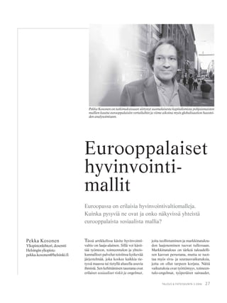 27TALOUS & YHTEISKUNTA 3·2006
Tässä artikkelissa käsite hyvinvointi-
valtio on laaja-alainen. Sillä voi käsit-
tää työnteon, toimeentulon ja yhteis-
kunnalliset palvelut toisiinsa kytkevää
järjestelmää, joka koskee kaikkia tie-
tyssä maassa tai tietyllä alueella asuvia
ihmisiä. Sen kehittämisen taustana ovat
erilaiset sosiaaliset riskit ja ongelmat,
Pekka Kosonen
Yliopistonlehtori,dosentti
Helsingin yliopisto
pekka.kosonen@helsinki.fi
Eurooppalaiset
hyvinvointi-
mallit
Euroopassa on erilaisia hyvinvointivaltiomalleja.
Kuinka pysyviä ne ovat ja onko näkyvissä yhteistä
eurooppalaista sosiaalista mallia?
joita teollistuminen ja markkinatalou-
den laajeneminen tuovat tullessaan.
Markkinatalous on tärkeä taloudelli-
sen kasvun perustana, mutta se tuot-
taa myös sivu- ja seurausvaikutuksia,
joita on ollut tarpeen korjata. Näitä
vaikutuksia ovat työttömyys, toimeen-
tulo-ongelmat, työperäiset sairaudet,
Pekka Kosonen on tutkimuksissaan siirtynyt suomalaisesta kapitalismista pohjoismaisten
mallien kautta eurooppalaisiin vertailuihin ja viime aikoina myös globalisaation haastei-
denanalysoimiseen.
 