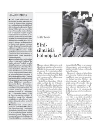 LISÄLUKEMISTA
VM:n (www.vm.fi) sivuilta saa
yleiskuvan Suomen julkisesta sek-
torista, ja Tilastokeskus julkaisee
(www.tilastokeskus.fi/til/jul.html)
siitä melko yksityiskohtaisia tilasto-
tietoja. Valtion talousarvioesitykset
ovat VM:n sivuilla, mutta eduskun-
nan hyväksymät budjetit löytyvät
osoitteesta www.eduskunta.fi. Mi-
nisteriön lisäksi valtiontalouden ke-
hityksen seurannassa erityisen ajan-
tasainen on tietopankki Netra (www.
netra.fi), joskaan sen kuukausittai-
set tilastot eivät noudata kansanta-
louden tilinpitoa. Kuntien talouden
neljännesvuositilaston ja sen ennak-
kotietojen (Tilastokeskus) lisäksi
ajankohtaiseen seurantaan sopivat
Kuntaliiton (www.kunnat.net) ja si-
säministeriön (www.intermin.fi)
Kuntatalous-sivut.
Valtion taloudellisen tutkimuskes-
kuksen (www.vatt.fi) julkaisu ”Ta-
louden rakenteet” sisältää vertailu-
tietoja Suomena ja useiden muiden
maiden julkisesta sektorista. Myös
Tilastokeskuksen ”Maailma nume-
roina”-tietokannassa (www.tilasto-
keskus.fi/tup/maanum/index.html)
on muutamia julkisen talouden ti-
lastolukuja monista maista. Laajim-
mat kansainväliset vertailutiedot jul-
kisista menoista ja verotuksesta jul-
kaisee OECD (www.oecd.org –
Browse By Topic – Economics –
Public Finance). EU:n osalta kan-
nattaa katsoa myös Eurostatin ko-
koamia tilastoja (http://epp.
eurostat.ec.europa.eu – Special to-
pics – Government Finance. Sivul-
ta http://ec.europa.eu/index_fi
.htm löytyy tietoa EU:n vaikutuk-
sesta julkiseen sektoriin mm. vero-
tuksen säätelyn ja talous- ja rahalii-
ton kautta.
Valtioneuvoston kanslian julkai-
susarjassa (numero 5/2005; www.
vnk.fi/julkaisut/fi.jsp ) ilmestynyt
”Julkinen hyvinvointivastuu sosiaa-
li- ja terveydenhuollossa” sisältää
tuoreen arvioinnin Suomesta poh-
joismaisena hyvinvointivaltiona sekä
viitteitä siitä käytyyn keskusteluun.
Maamme väestön ikääntymisen pelä-
tään johtavan talouskasvun hyytymiseen
sekä eläke- ja hoivamenojen tuntuvaan
paisumiseen. Hyvinvointivaltion ylläpi-
to uhkaa vaikeutua olennaisesti ja muita
maita nopeammalla aikataululla. Tällä
on jo vuosia perusteltu julkisen talou-
den tiukkaa säästölinjaa.
Näistä uhkista ei kuitenkaan vielä näy
mitään merkkejä. Jos niin ei käykään,
niin joskus voidaan jälkiviisaasti moittia,
että tehtiin isoja virheitä. Siksi olisi aina-
kin akateemisesti viisasta tarjota vaihto-
ehtoja yhden ja ainoan totuuden toitot-
tamiselle. TINA-linja (”There Is No Al-
ternative”) tukahduttaa keskustelun.
Esimerkiksi: Mihinkähän mahtaa joh-
taa kaikkien muiden maiden meitä
paljon huonompi varautuminen väes-
tön ikääntymiseen? Ehkä ne joutuvat
ennen pitkää kaivamaan takataskuis-
taan jonkun välineen kestämättömästi
paisuvan julkisen velan hoitamiseksi.
Historiasta tunnetaan paljon tapauk-
sia, joissa tähän tarkoitukseen on käy-
tetty korkeaa inflaatiota.
Inflaatioskenaario on vielä niin kau-
kana, ettei se näy odotuksina rahoi-
Sini-
silmäisiä
hölmöjäkö?
tusmarkkinoilla. Mutta jos se toteutuu,
niin suomalaiset osoittautuvat sinisil-
mäisiksi hölmöiksi vaikka yrittivät olla
muita fiksumpia.
Ekonomistit rakastavat kaikenlaisia
ekvivalensseja, yhtäpitävyyksiä, jotka
maallikoista usein tuntuvat akateemi-
sen kaukaa haetuilta. Tällainen – ja
ehkei sittenkään niin kaukaa haettu –
yhtälö asettaa tulevaisuuden eläke- ja
hoivamenoihin varautumisen vastak-
kain nykyisten säästöjen kanssa. Pal-
jonko me siitä jo nyt maksamme, ja
ketkä oikeastaan toimivat maksumie-
hinä?
Politiikan avoimuutta ja rehellisyyttä
voisi lisätä se, jos nämä maksumiehet
osoitettaisiin selkeästi. Onkohan hei-
dät tietoisesti ja oikeudenmukaisesti
valittu? En tarkoita, että kärsijöinä on
pelkästään nyt vähimmäisturvan varas-
sa eläviä köyhiä, joiden sosiaalietuuk-
sien on annettu rapautua ja joille tar-
joillaan vain murusia. Valtiontalouden
tiukat kehykset sitovat niin monia
muitakin määrärahoja.
Ollaanko tässä lietsomassa peräti ka-
pinaa? No ei, sehän oli vain teoriaa…
Heikki Taimio
 