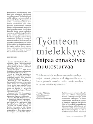 31TALOUS & YHTEISKUNTA 3·2006
kuutuksista ja -palveluista eivät juuri-
kaan kuulu sen alaan, ja pääosin tämä
onkin luontevaa. (Palveludirektiivistä
on käyty kiistaa varsinkin sosiaali- ja
terveyspalveluiden “vapauttamisen”
osalta.) Mutta rajauksena on myös
toimien painottuminen hyvin voitto-
puolisesti työmarkkinoilla toimivien
ihmisten turvallisuuteen ja tasa-arvoon.
Suurin osa Euroopan väestöstä on
kuitenkin lapsia, nuoria, vanhuksia,
vammaisia, opiskelijoita, perheenäite-
jä (ja -isiä) tai työttömiä. Avoimen
koordinaation pohjalta on tosin siirrytty
uudenlaiseen työllisyys- ja sosiaalipoli-
tiikan yhteistyöhön, ja eläkekysymys on
otettu koordinaatiomenettelyn piiriin.
Perinteisiä hyvinvointimalleja tämä ei
kovin pian mullista. Kerran muotou-
tuneet instituutiot ovat osoittautuneet
varsin kestäviksi, vaikka ne eroavat-
kin huomattavasti toisistaan.
KIRJALLISUUS
Cousins, C. (1999), Society, Work and
Welfare in Europe, London: Macmillan.
Esping-Andersen, G. (1990), The
Three Worlds of Welfare Capitalism,
Cambridge: Polity Press.
Esping-Andersen, G. (1999), Social
Foundations of Postindustrial Economies,
Oxford: Oxford University Press.
Ferrari, M. (2005), The Boundaries of
Welfare. European Integration and the
New Spatial Politics of Social Protection,
Oxford: Oxford University Press.
Kettunen, P. (2006), The Power of
International Comparison – A Perspective
on the Making and Challenging of the
Nordic Welfare State, teoksessa Christi-
ansen, N.F. ym. (toim.), The Nordic
Model of Welfare – a Historical
Reappraisal, Copenhagen: Museum
Tusculamun Press.
Kosonen, P. (1995), Eurooppalaiset
hyvinvointivaltiot. Yhdentymistä ja ha-
jaantumista, Tampere: Gaudeamus.
Kosonen, P. (1998), Pohjoismaiset mal-
lit murroksessa, Tampere: Vastapaino.
OECD (2005), Income Distribution
and Poverty in OECD Countries in the
Second Half of the 1990s, Paris: OECD.
Scharpf, F.W. (1996), Negative and
Positive Integration in the Political
Economy of European Welfare States,
teoksessa Marks, G. ym., Governance in
the European Union, London: SAGE.
Tuomo Alasoini
Työmarkkinaneuvos
Työministeriö
tuomo.alasoini@mol.fi
Työnteon
mielekkyys
kaipaa ennakoivaa
muutosturvaa
Työolobarometrin mukaan suomalaiset palkan-
saajat kokevat työnteon mielekkyyden vähentyneen,
koska globaalin talouden uusien toimintamallien
uskotaan leviävän työelämässä.
Työolobarometri on haastattelututki-
mus, jonka tulokset voidaan yleistää
Suomen kaikkiin palkansaajiin, joiden
säännöllinen viikkotyöaika on vähin-
tään 10 tuntia. Barometri on toteutet-
tu vuosittain vuodesta 1992 lähtien.
Siinä on kysymyksiä, joissa palkansaa-
jat ottavat kantaa työoloihinsa ja työ-
suhteisiinsa sekä niiden muutoksiin.
Barometrin erityispiirre on, että se
mahdollistaa vuotuisten muutosten
 