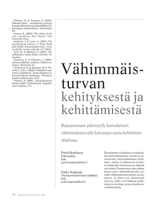 36 TALOUS & YHTEISKUNTA 3·2006
Pitkänen, R. & Sauramo, P. (2005),
Pääoman lähtö – suomalaisten yritysten
kansainvälistyminen ja tulopolitiikka, Pal-
kansaajien tutkimuslaitos, Tutkimuksia
98.
Sennett, R. (2006), The culture of the
new capitalism, New Haven: Yale
University Press.
Smithson, J. & Lewis, S. (2005), The
psychological contract. A Sloan Work
and Family Encyclopedia Entry. www.
bc.edu/bc (otettu verkosta 12.7.2005).
Torvi, K. & Kiljunen, P. (2005), On-
nellisuuden vaikea yhtälö, Helsinki: Ta-
loustieto.
Tuominen, E. & Pelkonen, J. (2004),
Joustava eläkeikä -tutkimus, Eläketurva-
keskus: Monisteita 45.
Uhmavaara, H. & Kairinen, M. & Nie-
melä, J. (toim.) (2000), Paikallinen sopi-
minen työelämässä, Turun yliopiston oi-
keustieteellinen tiedekunta, Yksityisoi-
keuden julkaisusarja A:99.
Ylöstalo, P. (2006), Työolobarometri
lokakuu 2005, Työministeriö, Työpoliit-
tinen tutkimus 311.
Pertti Honkanen
Erikoistutkija
Kela
pertti.honkanen@kela.fi
Jouko Kajanoja
Yhteiskuntatutkimuksen päällikkö
Kela
jouko.kajanoja@kela.fi
Vähimmäis-
turvan
kehityksestä ja
kehittämisestä
Rapautumaan päästetylle kansalaisten
vähimmäisturvalle kaivataan uutta kehittämis-
ohjelmaa.
Suomalainen sosiaaliturva voidaan ja-
kaa ansiosidonnaiseen turvaan ja pe-
rusturvaan. Ansiosidonnainen työttö-
myys-, sairaus- ja eläketurva on sidot-
tu edeltävään ansiotasoon ja säilyttää
sen osittain. Perusturvassa, jota voidaan
kutsua myös vähimmäisturvaksi, py-
ritään vähimmäistoimeentulon turvaa-
miseen, ja siihen ovat oikeutettuja
myös ne, joilla ei ole lainkaan työhis-
toriaa tai työtuloja, joista sosiaaliturva
voitaisiin johtaa.
 