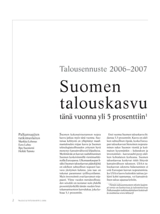 2 TALOUS & YHTEISKUNTA 3·2006
Palkansaajien
tutkimuslaitos
Markku Lehmus
Eero Lehto
Ilpo Suoniemi
Heikki Taimio
Talousennuste 2006–2007
Suomen kokonaistuotannon nopea
kasvu jatkuu myös tänä vuonna. Suo-
tuisaa kehitystä on ylläpitänyt maail-
mantalouden reipas kasvu ja Suomen
teknologiateollisuuden yritysten hyvä
menestys kansainvälisessä kilpailussa.
Merkittävää on kasvun vauhdittuminen
Suomen keskeisimmillä vientimarkki-
noilla Euroopassa. Ulkomaankaupan li-
säksi Suomen talouskasvun päätekijöitä
on edelleen suhteellisen nopeasti kas-
vava yksityinen kulutus, jota taas on
tukenut parantunut työllisyystilanne.
Myös investoinnit ovat kasvaneet reip-
paasti. Viime vuoden metsäteollisuu-
den seisokki on nostanut noin yhdellä
prosenttiyksiköllä tämän vuoden brut-
tokansantuotteen kasvulukua, joka ko-
hoaa 5,1 prosenttiin.
Suomen
talouskasvu
tänä vuonna yli 5 prosenttiin1
Ensi vuonna Suomen talouskasvu hi-
dastuu 3,5 prosenttiin. Kasvu on edel-
leen suhteellisen ripeää, koska Euroo-
pan talouskasvun hienoinen nopeutu-
minen tukee Suomen vientiä ja koti-
maisen kysynnänkin – kulutuksen ja
investointien – kasvuvauhti pysyy edel-
leen kohtalaisen korkeana. Suomen
talouskasvua koskevat riskit liittyvät
kansainväliseen talouteen. USA:n ta-
louskasvun odotettu hidastuminen ei
estä Euroopan kasvun nopeutumista.
Jos USA:n kasvu kuitenkin taittuu jyr-
kästi kohti taantumaa, voi kansainvä-
linen talous ajautua kriisiin.
1
Tämän talousennusteen tekstin laajem-
pi versio on luettavissa ja tulostettavissa
Palkansaajientutkimuslaitoksenkotisivuil-
laosoitteessawww.labour.fi
 