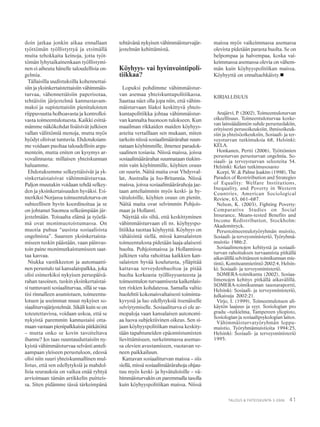 41TALOUS & YHTEISKUNTA 3·2006
doin jatkaa jonkin aikaa ennallaan
työttömän työllistyttyä ja etsimällä
muita tehokkaita keinoja, jotta työt-
tömän lyhytaikainenkaan työllistymi-
nen ei aiheuta hänelle taloudellisia on-
gelmia.
Tällaisilla uudistuksilla kohennettai-
siin ja yksinkertaistettaisiin vähimmäis-
turvaa, vähennettäisiin paperisotaa,
tehtäisiin järjestelmä kannustavam-
maksi ja supistettaisiin pienituloisten
riippuvuutta holhoavasta ja kontrolloi-
vasta toimeentulotuesta. Kaikki esittä-
mämme näkökohdat lisäisivät julkisen
vallan välittömiä menoja, mutta myös
hyödyt olisivat tuntuvia. Ehdotuksiam-
me voidaan puoltaa taloudellisin argu-
mentein, mutta eniten on kysymys ar-
vovalinnasta: millaisen yhteiskunnan
haluamme.
Ehdotuksemme selkeyttäisivät ja yk-
sinkertaistaisivat vähimmäisturvaa.
Paljon muutakin voidaan tehdä selkey-
den ja yksinkertaisuuden hyväksi. Esi-
merkiksi Norjassa toimeentuloturva on
suhteellisen hyvin koordinoitua ja se
on johtanut Suomea selkeämpään jär-
jestelmään. Toisaalta elämä ja työelä-
mä ovat monimuotoistumassa. On
muotia puhua “uusista sosiaalisista
ongelmista”. Suureen yksinkertaista-
miseen tuskin päästään, vaan päinvas-
toin paine monimutkaistumiseen saat-
taa kasvaa.
Niukka vastikkeeton ja automaatti-
nen perustulo tai kansalaispalkka, joka
olisi esimerkiksi nykyisen peruspäivä-
rahan tasoinen, tuskin yksinkertaistai-
si tuntuvasti sosiaaliturvaa, sillä se vaa-
tisi rinnalleen asumistuen, toimeentu-
lotuen ja useimmat muut nykyiset so-
siaaliturvajärjestelmät. Sikäli kuin se on
toteutettavissa, voidaan uskoa, että se
nykyistä paremmin kannustaisi otta-
maan vastaan pienipalkkaisia pätkätöitä
– mutta onko se kovin tavoiteltava
ihanne? Jos taas suuntauduttaisiin ny-
kyistä vähimmäisturvaa selvästi anteli-
aampaan yleiseen perustuloon, edessä
olisi niin suuri yhteiskunnallinen mul-
listus, että sen edellytyksiä ja mahdol-
lisia seurauksia on vaikea enää ryhtyä
arvioimaan tämän artikkelin puitteis-
sa. Siten pidämme tässä tärkeimpänä
tehtävänä nykyisen vähimmäisturvajär-
jestelmän kehittämistä.
Köyhyys- vai hyvinvointipoli-
tiikkaa?
Lopuksi pohdimme vähimmäistur-
van asemaa yhteiskuntapolitiikassa.
Saattaa näet olla jopa niin, että vähim-
mäisturvaan liiaksi keskittyvä yhteis-
kuntapolitiikka johtaa vähimmäistur-
van kannalta huonoon tulokseen. Kun
maailman rikkaiden maiden köyhyys-
asteita vertaillaan sen mukaan, miten
tarkoin niissä sosiaalimäärärahat suun-
nataan köyhimmille, ilmenee paradok-
saalinen tosiasia. Niissä maissa, joissa
sosiaalimäärärahat suunnataan tiukim-
min vain köyhimmille, köyhien osuus
on suurin. Näitä maita ovat Yhdysval-
lat, Australia ja Iso-Britannia. Niissä
maissa, joissa sosiaalimäärärahoja jae-
taan anteliaimmin myös keski- ja hy-
vätuloisille, köyhien osuus on pienin.
Näitä maita ovat selvimmin Pohjois-
maat ja Hollanti.
Näyttää siis siltä, että keskittyminen
vähimmäisturvaan eli ns. köyhyyspo-
litiikka tuottaa köyhyyttä. Köyhyys on
vähäisintä siellä, missä kansalaisten
toimeentulosta pidetään laaja-alaisesti
huolta. Pohjoismaissa ja Hollannissa
julkinen valta rahoittaa kaikkien kan-
salaisten hyvää koulutusta, ylläpitää
kattavaa terveydenhuoltoa ja pitää
huolta korkeasta työllisyysasteesta ja
toimeentulon turvaamisesta kaikenlais-
ten riskien kohdatessa. Samalla valtio
huolehtii kokonaisvaltaisesti toiminta-
kyvystä ja luo edellytyksiä itsenäiselle
selviytymiselle. Sosiaaliturva ei ole ar-
mopaloja vaan kansalaisen autonomi-
aa luova subjektiivinen oikeus. Sen si-
jaan köyhyyspolitiikan maissa keskity-
tään tapahtuneiden epäonnistumisten
lievittämiseen, surkeimmassa asemas-
sa olevien avustamiseen, vuotavan ve-
neen paikkailuun.
Kattavan sosiaaliturvan maissa – siis
siellä, missä sosiaalimäärärahoja ohjau-
tuu myös keski- ja hyvätuloisille – vä-
himmäisturvakin on paremmalla tasolla
kuin köyhyyspolitiikan maissa. Niissä
maissa myös vaikeimmassa asemassa
olevista pidetään parasta huolta. Se on
helpompaa ja halvempaa, koska vai-
keimmassa asemassa olevia on vähem-
män kuin köyhyyspolitiikan maissa.
Köyhyyttä on ennaltaehkäisty.
KIRJALLISUUS
Arajärvi, P. (2002), Toimeentuloturvan
oikeellisuus. Toimeentuloturvaa koske-
van lainsäädännön suhde perustuslakiin,
erityisesti perusoikeuksiin, ihmisoikeuk-
siin ja yhteisöoikeuksiin, Sosiaali- ja ter-
veysturvan tutkimuksia 68, Helsinki:
KELA.
Honkanen, Pertti (2006), Työttömien
perusturvan perusturvan ongelmia. So-
siaali- ja terveysturvan selosteita 54.
Helsinki: Kelan tutkimusosasto
Korpi, W. & Palme Joakim (1998), The
Paradox of Restriribution and Strategies
of Equality: Welfare Institutions,
Inequality, and Poverty in Western
Countries, American Sociological
Review, 63, 661–687.
Nelson, K. (2003), Fighting Poverty:
Comparative Studies on Social
Insurance, Means-tested Benefits and
Income Redistribution, Stockholm:
Akademitryck.
Perustoimeentulotyöryhmän muistio,
Sosiaali- ja terveysministeriö, Työryhmä-
muistio 1986:2.
Sosiaalimenojen kehitystä ja sosiaali-
turvan rahoituksen turvaamista pitkällä
aikavälillä selvittäneen toimikunnan mie-
tintö, Komiteanmietintö 2002:4, Helsin-
ki: Sosiaali- ja terveysministeriö.
SOMERA-toimikunta (2002), Sosiaa-
limenojen kehitys pitkällä aikavälillä.
SOMERA-toimikunnan taustaraportti,
Helsinki: Sosiaali- ja terveysministeriö,
Julkaisuja 2002:21.
Virjo, I. (1999), Toimeentulotuen ali-
käytön laajuus ja syyt. Sosiologian pro
gradu –tutkielma, Tampereen yliopisto,
Sosiologian ja sosiaalipsykologian laitos.
Vähimmäisturvatyöryhmän loppu-
muistio, Työryhmämuistioita 1994:25,
Helsinki: Sosiaali- ja terveysministeriö
1995.
 