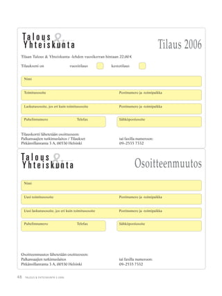 48 TALOUS & YHTEISKUNTA 3·2006
Nimi
Uusi toimitusosoite Postinumero ja -toimipaikka
Uusi laskutusosoite, jos eri kuin toimitusosoite Postinumero ja -toimipaikka
Osoitteenmuutos lähetetään osoitteeseen:
Palkansaajien tutkimuslaitos tai faxilla numeroon:
Pitkänsillanranta 3 A, 00530 Helsinki 09–2535 7332
Puhelinnumero Telefax Sähköpostiosoite
Osoitteenmuutos
Tilauskortti lähetetään osoitteeseen:
Palkansaajien tutkimuslaitos / Tilaukset tai faxilla numeroon:
Pitkänsillanranta 3 A, 00530 Helsinki 09–2535 7332
Tilaus 2006
Tilaan Talous & Yhteiskunta -lehden vuosikerran hintaan 22,00 €
Tilaukseni on vuositilaus kestotilaus
Toimitusosoite Postinumero ja -toimipaikka
Laskutusosoite, jos eri kuin toimitusosoite Postinumero ja -toimipaikka
Puhelinnumero Telefax Sähköpostiosoite
Nimi
 