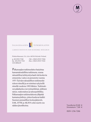 Pitkänsillanranta 3A, 6.krs 00530 Helsinki Finland
p. 09-2535 7330 (Tel. +358-9-2535 7330)
fax 09-2535 7332 (Fax +358-9-2535 7332)
www.labour.fi
Palkansaajien tutkimuslaitos harjoittaa
kansantaloudellista tutkimusta, seuraa
taloudellista kehitystä ja laatii sitä koskevia
ennusteita. Laitos on perustettu vuonna
1971 Työväen taloudellisen tutkimuslai-
toksen nimellä ja on toiminut nykyisellä
nimellä vuodesta 1993 lähtien. Tutkimuk-
sen pääalueita ovat työmarkkinat, julkinen
talous, makrotalous ja talouspolitiikka.
Palkansaajien tutkimuslaitosta ylläpitää
kannatusyhdistys, johon kuuluvat kaikki
Suomen ammatilliset keskusjärjestöt,
SAK, STTK ja AKAVA sekä suurin osa
näiden jäsenliitoista. Vuosikerta22,00 €
Irtonumero 7,00 €
ISSN 1236-7206
 