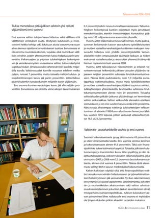 11TALOUS & YHTEISKUNTA 3l
2008
Talousennuste 2008−2009
Tiukka menotalous pitää julkisen sektorin yhä reilusti
ylijäämäisenä ensi vuonna
Ensi vuonna valtion tulojen kasvu hidastuu sekä välillisen että
välittömien verotuksen osalta. Yksityisen kulutuksen ja inves-
tointien heikko kehitys sekä lokakuun alusta toteutettava ruuan
alv:n alennus rajoittavat arvonlisäveron tuottoa. Ennusteessa ei
ole oletettu muutoksia alkoholi-, tupakka- eikä muihinkaan välil-
lisiin veroihin, joiden yhteissumman kasvu hidastuu pariin pro-
senttiin. Palkansaajien ja yritysten tulokehityksen heikentymi-
sen ja veronkevennysten seurauksena valtion tuloverokertymä
supistuu hiukan. Omaisuustulot vähenevät noin puolella miljar-
dilla eurolla. Valtionosuudet kunnille nousevat edelleen melko
paljon, runsaat 7 prosenttia, mutta toisaalta valtion kulutus- ja
investointimenojen kasvu jää pariin prosenttiin. Valtiontalous
päätyy kuitenkin runsaan kahden miljardin euron ylijäämään.
Ensi vuonna kuntien verotulojen kasvu jää alle neljään pro-
senttiin. Ennusteessa on oletettu viime aikojen tavanmukainen
0,1 prosenttiyksikön nousu kunnallisveroasteeseen. Talouske-
hityksen heikentyessä kuntien odotetaan myös jarruttavan
menokehitystään, etenkin investointejaan. Kuntatalous pää-
tyy noin 100 miljoonaa euroa enemmän plussalle.
Vuonna 2009 eläkemaksut nousevat hieman, mutta palkka-
summan heikentyvän kasvun seurauksena työeläkelaitosten
ja muiden sosiaaliturvarahastojen keräämien maksujen nou-
suvauhti hidastuu noin yhdellä prosenttiyksiköllä. Saman-
aikaisesti niiden omaisuustulot kääntyvät laskuun, ja niiden
maksamat sosiaalietuudet ja -avustukset yhteensä lisääntyvät
hieman nopeammin kuin vuonna 2008.
Vuonna 2009 talouskasvun hidastuminen ja erilaiset ve-
ronkevennykset heikentävät julkisen talouden ylijäämän va-
jaaseen neljään prosenttiin suhteessa bruttokansantuottee-
seen. Pääosa tästä pudotuksesta, noin 1,3 miljardia euroa,
tapahtuu valtiontaloudessa, mutta myös työeläkelaitosten
ja muiden sosiaaliturvarahastojen ylijäämä supistuu selvästi.
Julkisyhteisöjen yhteenlaskettu bruttovelka suhteessa brut-
tokansantuotteeseen alenee noin 29 prosenttiin. Toisaalta
valtiotalouden pitkään jatkunut ylijäämäisyys on keventänyt
valtion velkataakkaa. Valtion velkasuhde aleneekin edelleen
voimakkaasti ja on ensi vuoden lopussa enää 24,6 prosenttia.
Näitä tasoja alhaisempaa valtion ja julkisyhteisöjen velkaan-
tuminen oli viimeksi 1990-luvun alun suuren laman juuri alet-
tua, vuoden 1991 lopussa, jolloin vastaavat velkasuhteet oli-
vat 16,7 ja 22,2 prosenttia.
Valtion tie- ja ratahankkeille vauhtia jo ensi vuonna
Suomen kokonaisveroaste pysyy tänä vuonna 43 prosentissa
ja siten viimevuotisella tasolla. Ensi vuonna verotus kevenee
ja kokonaisveroaste alenee 41,6 prosenttiin. Tältä osin finans-
sipolitiikka tukee kotimaista kysyntää. Toisaalta julkisten kulu-
tusmenojen ja investointien kasvu lähes pysähtyy ja näin ra-
joittaa talouskasvua. Julkisen talouden kokonaisylijäämä, joka
on vuosina 2007 ja 2008 noin 5,3 prosenttia bruttokansantuot-
teesta, alenee ensi vuonna 4 prosenttiin. Pääosa tästä alene-
masta selittyy BKT:n kasvun merkittävällä hidastumisella.
Kaiken kaikkiaan näyttää siltä, että finanssipolitiikan reak-
tio talouskasvun selvään hidastumiseen ja työmarkkinatilan-
teen heikentymiseen jää varovaiseksi. Nyt kun rakentamiseen
on syntymässä vajaata kapasiteettia ja työttömyyttä, julkisten
tie- ja ratahankkeiden aikaistaminen sekä valtion rahoitus-
osuuksien nostaminen ja kuntien taakan keventäminen olivat
mitä parhainta suhdannepolitiikkaa. Julkisen kulutuksen kas-
vun painuminen lähes nollatasolle ensi vuonna ei myöskään
ole lyhyen eikä edes pitkän aikavälin tarpeiden mukaista.
 