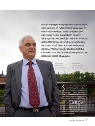 17TALOUS & YHTEISKUNTA 3l
2008
Juhani Turkkila
Pääekonomisti
Suomen Kuntaliitto
juhani.turkkila@kuntaliitto.fi
Reijo Vuorento
Suunnittelupäällikkö
Suomen Kuntaliitto
reijo.vuorento@kuntaliitto.fi
S
uomen tie pohjoismaiseksi hyvin-
vointiyhteiskunnaksi on ollut osa
Suomen talouden menestystarinaa.
Pohjoismaisen mallin peruspilareina
ovat olleet yhteisin verovaroin rahoite-
tut julkiset palvelut ja tulonsiirrot sekä
se periaate, että päätöksentekoa on
siirretty merkittävässä määrin keskus-
hallinnolta paikallistasolle. Ajatuksena
on ollut, että kansalaisia koskevat pää-
tökset tehdään heitä lähellä ja että niin
taloudesta kuin toiminnasta vastataan
kuntalaisille heidän omalla asuinalueel-
laan, kotikunnassa.
Vaikka kuntien ja kuntayhtymien yhteenlaskettu
rahoitustilanne on nyt likimain tasapainossa, on
jo ensi vuonna odotettavissa kuntatalouden
kiristymistä.Yleisen taloudellisen tilanteen
heikentyminen johtaa tulojen aiemmin arvioitua
vaatimattomampaan kehitykseen samalla kun
menotaso työvaltaisella kuntasektorilla pysyy
korkeana. Pitkittyessään heikko talouskehitys
voi merkitä tuntuvia kuntien tuloveroprosenttien
korotuspaineita jo lähivuosina.
 