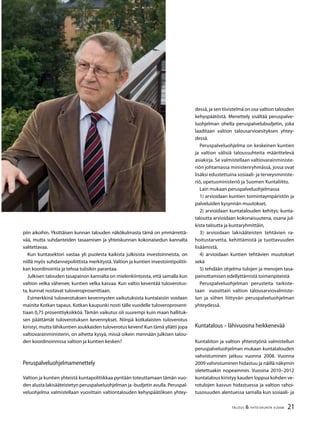 21TALOUS & YHTEISKUNTA 3l
2008
piin aikoihin. Yksittäisen kunnan talouden näkökulmasta tämä on ymmärrettä-
vää, mutta suhdanteiden tasaamisen ja yhteiskunnan kokonaisedun kannalta
valitettavaa.
Kun kuntasektori vastaa yli puolesta kaikista julkisista investoinneista, on
niillä myös suhdannepoliittista merkitystä. Valtion ja kuntien investointipolitii-
kan koordinointia ja tehoa tulisikin parantaa.
Julkisen talouden tasapainon kannalta on mielenkiintoista, että samalla kun
valtion velka vähenee, kuntien velka kasvaa. Kun valtio keventää tuloverotus-
ta, kunnat nostavat tuloveroprosenttiaan.
Esimerkkinä tuloverotuksen kevennysten vaikutuksista kuntalaisiin voidaan
mainita Kotkan tapaus. Kotkan kaupunki nosti tälle vuodelle tuloveroprosent-
tiaan 0,75 prosenttiyksikköä. Tämän vaikutus oli suurempi kuin maan hallituk-
sen päättämät tuloverotuksen kevennykset. Niinpä kotkalaisten tuloverotus
kiristyi, mutta lähikuntien asukkaiden tuloverotus keveni! Kun tämä yllätti jopa
valtiovarainministerin, on aihetta kysyä, missä oikein mennään julkisen talou-
den koordinoinnissa valtion ja kuntien kesken?
Peruspalveluohjelmamenettely
Valtion ja kuntien yhteistä kuntapolitiikkaa pyritään toteuttamaan tämän vuo-
den alusta lakisääteistetyn peruspalveluohjelman ja -budjetin avulla. Peruspal-
veluohjelma valmistellaan vuosittain valtiontalouden kehyspäätöksen yhtey-
dessä, ja sen tiivistelmä on osa valtion talouden
kehyspäätöstä. Menettely sisältää peruspalve-
luohjelman ohella peruspalvelubudjetin, joka
laaditaan valtion talousarvioesityksen yhtey-
dessä.
Peruspalveluohjelma on keskeinen kuntien
ja valtion välisiä taloussuhteita määrittelevä
asiakirja. Se valmistellaan valtiovarainministe-
riön johtamassa ministeriryhmässä, jossa ovat
lisäksi edustettuina sosiaali- ja terveysministe-
riö, opetusministeriö ja Suomen Kuntaliitto.
Lain mukaan peruspalveluohjelmassa
1) arvioidaan kuntien toimintaympäristön ja
palveluiden kysynnän muutokset,
2) arvioidaan kuntatalouden kehitys; kunta-
taloutta arvioidaan kokonaisuutena, osana jul-
kista taloutta ja kuntaryhmittäin,
3) arvioidaan lakisääteisten tehtävien ra-
hoitustarvetta, kehittämistä ja tuottavuuden
lisäämistä,
4) arvioidaan kuntien tehtävien muutokset
sekä
5) tehdään ohjelma tulojen ja menojen tasa-
painottamisen edellyttämistä toimenpiteistä
Peruspalveluohjelman perusteita tarkiste-
taan vuosittain valtion talousarviovalmiste-
lun ja siihen liittyvän peruspalveluohjelman
yhteydessä.
Kuntatalous – lähivuosina heikkenevää
Kuntaliiton ja valtion yhteistyönä valmistellun
peruspalveluohjelman mukaan kuntatalouden
vahvistuminen jatkuu vuonna 2008. Vuonna
2009 vahvistuminen hidastuu ja näillä näkymin
oletettuakin nopeammin. Vuosina 2010–2012
kuntatalous kiristyy kauden loppua kohden ve-
rotulojen kasvun hidastuessa ja valtion rahoi-
tusosuuden alentuessa samalla kun sosiaali- ja
 