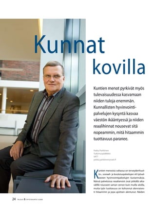 24 TALOUS & YHTEISKUNTA 3l
2008
Pekka Parkkinen
Tutkimuspäällikkö
VATT
pekka.parkkinen@vatt.fi
Kunnat
kovilla
Kuntien menot pyrkivät myös
tulevaisuudessa kasvamaan
niiden tuloja enemmän.
Kunnallisten hyvinvointi-
palvelujen kysyntä kasvaa
väestön ikääntyessä ja niiden
reaalihinnat nousevat sitä
nopeammin, mitä hitaammin
tuottavuus paranee.
K
untien menoista valtaosa on terveydenhuol-
to-, sosiaali- ja koulutuspalvelujen eli työval-
taisten hyvinvointipalvelujen kustannuksia.
Näissä palveluissa reaaliansiot ovat pitkällä aika-
välillä nousseet saman verran kuin muilla aloilla,
mutta työn tuottavuus on kohonnut olennaises-
ti hitaammin ja jopa ajoittain alentunut. Näiden
 