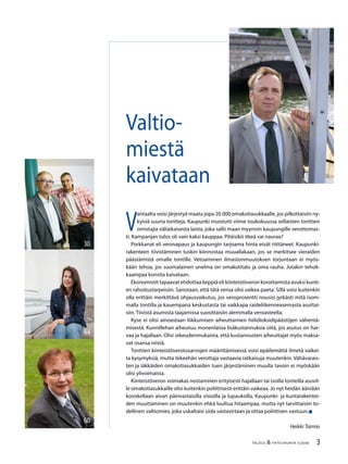 3TALOUS & YHTEISKUNTA 3l
2008
44
60
30
V
antaalta voisi järjestyä maata jopa 20 000 omakotiasukkaalle, jos pilkottaisiin ny-
kyisiä suuria tontteja. Kaupunki muistutti viime toukokuussa sellaisten tonttien
omistajia väliaikaisesta laista, joka sallii maan myynnin kaupungille verottomas-
ti. Kampanjan tulos oli vain kaksi kauppaa. Pitäisikö itkeä vai nauraa?
Porkkanat eli verovapaus ja kaupungin tarjoama hinta eivät riittäneet. Kaupunki-
rakenteen tiivistäminen tuskin kiinnostaa muuallakaan, jos se merkitsee vieraiden
päästämistä omalle tontille. Vetoaminen ilmastonmuutoksen torjuntaan ei myös-
kään tehoa, jos suomalainen unelma on omakotitalo ja oma rauha. Jotakin tehok-
kaampaa konstia kaivataan.
Ekonomistit tapaavat ehdottaa keppiä eli kiinteistöveron korottamista avuksi kunti-
en rahoitustarpeisiin. Sanotaan, että tätä veroa olisi vaikea paeta. Sillä voisi kuitenkin
olla erittäin merkittävä ohjausvaikutus, jos veroprosentti nousisi jyrkästi mitä isom-
malla tontilla ja kauempana keskustasta tai vaikkapa raideliikenneasemasta asuttai-
siin. Tiivistä asumista taajamissa suosittaisiin alemmalla veroasteella.
Kyse ei olisi ainoastaan liikkumisen aiheuttamien hiilidioksidipäästöjen vähentä-
misestä. Kunnillehan aiheutuu monenlaisia lisäkustannuksia siitä, jos asutus on har-
vaa ja hajallaan. Olisi oikeudenmukaista, että kustannusten aiheuttajat myös maksa-
vat osansa niistä.
Tonttien kiinteistöverotusarvojen määrittämisessä voisi epäilemättä ilmetä vaikei-
ta kysymyksiä, mutta tekeehän verottaja vastaavia ratkaisuja muutenkin. Vähävarais-
ten ja iäkkäiden omakotiasukkaiden tuen järjestäminen muulla tavoin ei myöskään
olisi ylivoimaista.
Kiinteistöveron voimakas nostaminen erityisesti hajallaan tai isoilla tonteilla asuvil-
le omakotiasukkaille olisi kuitenkin poliittisesti erittäin vaikeaa. Jo nyt heidän ääniään
kosiskellaan aivan päinvastaisilla visioilla ja lupauksilla. Kaupunki- ja kuntarakentei-
den muuttaminen on muutenkin ehkä luultua hitaampaa, mutta nyt tarvittaisiin to-
dellinen valtiomies, joka uskaltaisi uida vastavirtaan ja ottaa poliittisen vastuun.
Heikki Taimio
Valtio-
miestä
kaivataan
 