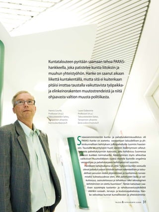 31TALOUS & YHTEISKUNTA 3l
2008
Hannu Laurila
Professori (m.a.)
Taloustieteiden laitos,
Tampereen yliopisto
hannu.laurila@uta.fi
Kuntatalouteen pyritään saamaan tehoa PARAS-
hankkeella, joka patistelee kuntia liitoksiin ja
muuhun yhteistyöhön. Hanke on saanut aikaan
liikettä kuntakentällä, mutta sitä ei kuitenkaan
pitäisi irrottaa taustalla vaikuttavista työpaikka-
ja elinkeinorakenten muutostrendeistä ja niitä
ohjaavasta valtion muusta politiikasta.
S
isäasiainministeriön kunta- ja palvelurakenneuudistus- eli
PARAS–hanke on asetettu vastaamaan taloudellisen ja yh-
teiskunnallisen kehityksen julkispalveluille tuomiin haastei-
siin. Taustalla on erityisesti huoli väestön ikääntymisen aiheut-
tamasta palvelukysynnän kasvusta, joka kohdistuu Suomessa
pääosin kuntien toimialueille. Ikääntyminen myös aiheuttaa
valikoivan muuttoliikkeen vuoksi monille kunnille ongelmia
veropohjan ja palvelutarpeen kehittyessä eri suuntiin.
Hankkeen tarkoituksena on, että ”nykyisin kuntien vastuulla
olevat palvelut saavat riittävän vahvan rakenteellisen ja talou-
dellisen perustan niiden järjestämisen ja tuottamisen turvaa-
miseksi tulevaisuudessa siten, että palveluiden laatu ja vai-
kuttavuus, saavutettavuus ja tehokkuus sekä teknologinen
kehittäminen on otettu huomioon”. Tämän katsotaan vaa-
tivan suurempia tuotanto- ja rahoitusvastuuyksiköitä
etenkin sosiaali-, terveys- ja koulutuspalveluissa. Han-
ke velvoittaa kunnat kuntaliitosten ja yhteistoiminta-
Lasse Oulasvirta
Professori (m.a.)
Taloustieteiden laitos,
Tampereen yliopisto
lasse.oulasvirta@uta.fi
31TALOUS & YHTEISKUNTA 3l
2008
 