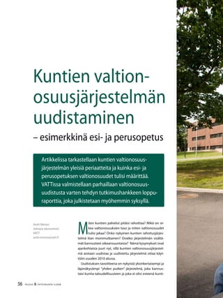 36 TALOUS & YHTEISKUNTA 3l
2008
Antti Moisio
Johtava ekonomisti
VATT
antti.moisio@vatt.fi
Artikkelissa tarkastellaan kuntien valtionosuus-
järjestelmän yleisiä periaatteita ja kuinka esi- ja
perusopetuksen valtionosuudet tulisi määrittää.
VATTissa valmistellaan parhaillaan valtionosuus-
uudistusta varten tehdyn tutkimushankkeen loppu-
raporttia, joka julkistetaan myöhemmin syksyllä.
Kuntien valtion-
osuusjärjestelmän
uudistaminen
– esimerkkinä esi- ja perusopetus
M
iten kuntien palvelut pitäisi rahoittaa? Mikä on oi-
kea valtionosuuksien taso ja miten valtionosuudet
tulisi jakaa? Onko nykyinen kuntien rahoitusjärjes-
telmä liian monimutkainen? Ovatko järjestelmän sisältä-
mät kannusteet oikeansuuntaisia? Nämä kysymykset ovat
ajankohtaisia juuri nyt, sillä kuntien valtionosuusjärjestel-
mä aiotaan uudistaa ja uudistettu järjestelmä ottaa käyt-
töön vuoden 2010 alussa.
Uudistuksen tavoitteena on nykyistä yksinkertaisempi ja
läpinäkyvämpi ”yhden putken” järjestelmä, joka kannus-
taisi kuntia taloudellisuuteen ja joka ei olisi esteenä kunti-
 