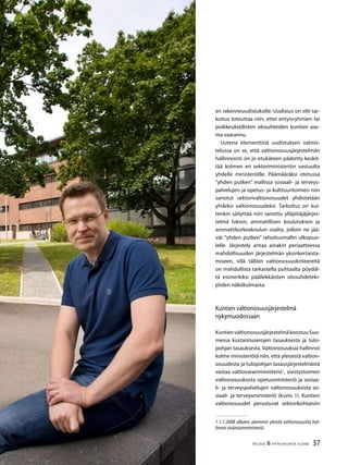 37TALOUS & YHTEISKUNTA 3l
2008
en rakenneuudistuksille. Uudistus on silti tar-
koitus toteuttaa niin, ettei erityisryhmien tai
poikkeuksellisten olosuhteiden kuntien ase-
ma vaarannu.
Uutena elementtinä uudistuksen valmis-
telussa on se, että valtionosuusjärjestelmän
hallinnointi on jo etukäteen päätetty keskit-
tää kolmen eri sektoriministeriön vastuulta
yhdelle ministeriölle. Päämääräksi otetussa
”yhden putken” mallissa sosiaali- ja terveys-
palvelujen ja opetus- ja kulttuuritoimen niin
sanotut sektorivaltionosuudet yhdistetään
yhdeksi valtionosuudeksi. Tarkoitus on kui-
tenkin säilyttää niin sanottu ylläpitäjäjärjes-
telmä lukion, ammatillisen koulutuksen ja
ammattikorkeakoulun osalta, jolloin ne jää-
vät ”yhden putken” rahoitusmallin ulkopuo-
lelle. Järjestely antaa ainakin periaatteessa
mahdollisuuden järjestelmän yksinkertaista-
miseen, sillä tällöin valtionosuuskriteereitä
on mahdollista tarkastella puhtaalta pöydäl-
tä esimerkiksi päällekkäisten olosuhdeteki-
jöiden näkökulmasta.
Kuntien valtionosuusjärjestelmä
nykymuodossaan
KuntienvaltionosuusjärjestelmäkoostuuSuo-
messa kustannuserojen tasauksesta ja tulo-
pohjan tasauksesta. Valtionosuuksia hallinnoi
kolme ministeriötä niin, että yleisestä valtion-
osuudesta ja tulopohjan tasausjärjestelmästä
vastaa valtiovarainministeriö1
, sivistystoimen
valtionosuuksista opetusministeriö ja sosiaa-
li- ja terveyspalvelujen valtionosuuksista so-
siaali- ja terveysministeriö (kuvio 1). Kuntien
valtionosuudet perustuvat sektorikohtaisiin
1 1.1.2008 alkaen; aiemmin yleistä valtionosuutta hal-
linnoi sisäasianministeriö.
 